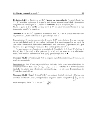 3.2 No¸c˜oes topol´ogicas em RN 77
Deﬁni¸c˜ao 3.2.9 a) Diz-se que a ∈ RN
´e ponto de acumula¸c˜ao (ou ponto limite) de
C ⊂ RN
se toda a vizinhan¸ca de a cont´em, pelo menos, um ponto de C {a}. Ao conjunto
dos pontos de acumula¸c˜ao de C chama-se derivado de C e designa-se por C .
b) Diz-se que a ∈ C ´e ponto isolado de C ⊂ RN
se existir uma vizinhan¸ca de a cuja
intersec¸c˜ao com C ´e o pr´oprio a.
Teorema 3.2.9 a ∈ RN
´e ponto de acumula¸c˜ao de C se, e s´o se, existir uma sucess˜ao
de pontos de C, todos distintos de a, que converge para a.
Demonstra¸c˜ao: Se existir uma sucess˜ao de pontos de C, todos distintos de a que converge
para a, pela Deﬁni¸c˜ao 3.2.5, para toda a vizinhan¸ca de a, existe uma ordem p a partir da
qual todos os elementos da sucess˜ao pertencem a essa vizinhan¸ca (e pertencem a C, por
hip´otese) pelo que qualquer vizinhan¸ca de a cont´em pontos de C  {a}.
Reciprocamente, se a ´e ponto de acumula¸c˜ao de C, ent˜ao ∀n ∈ N, ∃xn ∈ C {a} : xn ∈
B1/n(a), isto ´e, ||xn − a|| < 1/n, pelo que ||xn − a|| → 0, ou ainda xn → a; obtivemos,
assim, uma sucess˜ao de elementos de C  {a} que converge para a.
Teorema 3.2.10 (Weierstrass) Todo o conjunto inﬁnito limitado tem, pelo menos, um
ponto de acumula¸c˜ao.
Demonstra¸c˜ao: Seja C um conjunto inﬁnito limitado; ent˜ao existe um subconjunto de
elementos distintos dois a dois {x1, x2, . . . , xn, . . . } ⊂ C. Visto tratar-se de uma sucess˜ao
limitada, ela admite uma subsucess˜ao convergente, xnk
→ a; a ´e ponto de acumula¸c˜ao de
C pelo Teorema 3.2.9.
Teorema 3.2.11 (Borel) Sejam C ⊂ RN
um conjunto limitado e fechado e (Uj)j∈J uma
cobertura aberta de C, isto ´e, uma fam´ılia de conjuntos abertos tais que C ⊂
j∈J
Uj. Ent˜ao
existe uma parte ﬁnita I ⊂ J tal que C ⊂
j∈I
Uj.
 