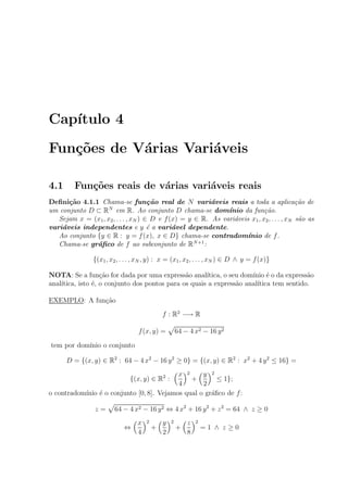 Cap´ıtulo 4
Fun¸c˜oes de V´arias Vari´aveis
4.1 Fun¸c˜oes reais de v´arias vari´aveis reais
Deﬁni¸c˜ao 4.1.1 Chama-se fun¸c˜ao real de N vari´aveis reais a toda a aplica¸c˜ao de
um conjunto D ⊂ RN
em R. Ao conjunto D chama-se dom´ınio da fun¸c˜ao.
Sejam x = (x1, x2, . . . , xN ) ∈ D e f(x) = y ∈ R. As vari´aveis x1, x2, . . . , xN s˜ao as
vari´aveis independentes e y ´e a vari´avel dependente.
Ao conjunto {y ∈ R : y = f(x), x ∈ D} chama-se contradom´ınio de f.
Chama-se gr´aﬁco de f ao subconjunto de RN+1
:
{(x1, x2, . . . , xN , y) : x = (x1, x2, . . . , xN ) ∈ D ∧ y = f(x)}
NOTA: Se a fun¸c˜ao for dada por uma express˜ao anal´ıtica, o seu dom´ınio ´e o da express˜ao
anal´ıtica, isto ´e, o conjunto dos pontos para os quais a express˜ao anal´ıtica tem sentido.
EXEMPLO: A fun¸c˜ao
f : R2
−→ R
f(x, y) = 64 − 4 x2 − 16 y2
tem por dom´ınio o conjunto
D = {(x, y) ∈ R2
: 64 − 4 x2
− 16 y2
≥ 0} = {(x, y) ∈ R2
: x2
+ 4 y2
≤ 16} =
{(x, y) ∈ R2
:
x
4
2
+
y
2
2
≤ 1};
o contradom´ınio ´e o conjunto [0, 8]. Vejamos qual o gr´aﬁco de f:
z = 64 − 4 x2 − 16 y2 ⇔ 4 x2
+ 16 y2
+ z2
= 64 ∧ z ≥ 0
⇔
x
4
2
+
y
2
2
+
z
8
2
= 1 ∧ z ≥ 0
 