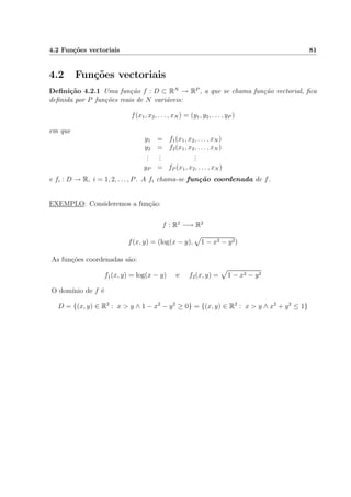 4.2 Fun¸c˜oes vectoriais 81
4.2 Fun¸c˜oes vectoriais
Deﬁni¸c˜ao 4.2.1 Uma fun¸c˜ao f : D ⊂ RN
→ RP
, a que se chama fun¸c˜ao vectorial, ﬁca
deﬁnida por P fun¸c˜oes reais de N vari´aveis:
f(x1, x2, . . . , xN ) = (y1, y2, . . . , yP )
em que
y1 = f1(x1, x2, . . . , xN )
y2 = f2(x1, x2, . . . , xN )
...
...
...
yP = fP (x1, x2, . . . , xN )
e fi : D → R, i = 1, 2, . . . , P. A fi chama-se fun¸c˜ao coordenada de f.
EXEMPLO: Consideremos a fun¸c˜ao:
f : R2
−→ R2
f(x, y) = (log(x − y), 1 − x2 − y2)
As fun¸c˜oes coordenadas s˜ao:
f1(x, y) = log(x − y) e f2(x, y) = 1 − x2 − y2
O dom´ınio de f ´e
D = {(x, y) ∈ R2
: x > y ∧ 1 − x2
− y2
≥ 0} = {(x, y) ∈ R2
: x > y ∧ x2
+ y2
≤ 1}
 