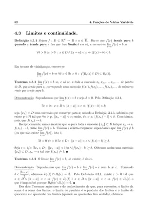 82 4. Fun¸c˜oes de V´arias Vari´aveis
4.3 Limites e continuidade.
Deﬁni¸c˜ao 4.3.1 Sejam f : D ⊂ RN
→ R e a ∈ D. Diz-se que f(x) tende para b
quando x tende para a (ou que tem limite b em a), e escreve-se lim
x→a
f(x) = b se
∀δ > 0 ∃ε > 0 : x ∈ D ∧ x − a < ε ⇒ |f(x) − b| < δ.
Em termos de vizinhan¸cas, escreve-se
lim
x→a
f(x) = b ⇔ ∀δ > 0 ∃ε > 0 : f(Bε(a) ∩ D) ⊂ Bδ(b).
Teorema 4.3.1 lim
x→a
f(x) = b se, e s´o se, a toda a sucess˜ao x1, x2, . . . , xn, . . . de pontos
de D, que tende para a, corresponde uma sucess˜ao f(x1), f(x2), . . . , f(xn), . . . de n´umeros
reais que tende para b.
Demonstra¸c˜ao: Suponhamos que lim
x→a
f(x) = b e seja δ > 0. Pela Deﬁni¸c˜ao 4.3.1,
∃ε > 0 : x ∈ D ∧ ||x − a|| < ε ⇒ |f(x) − b| < δ;
seja {xn} ⊂ D uma sucess˜ao que converge para a; usando a Deﬁni¸c˜ao 3.2.5, sabemos que
existe p ∈ N tal que ∀n > p, ||xn − a|| < ε; ent˜ao, ∀n > p, |f(xn) − b| < δ. Concluimos,
pois, que f(xn) → b.
Reciprocamente, vamos mostrar que se para toda a sucess˜ao {xn} ⊂ D tal que xn → a,
f(xn) → b, ent˜ao lim
x→a
f(x) = b. Usamos a contra-rec´ıproca: suponhamos que lim
x→a
f(x) = b
(ou que n˜ao existe lim
x→a
f(x)), isto ´e,
∃δ > 0 ∀ε > 0 ∃x ∈ D : ||x − a|| < ε ∧ |f(x) − b| ≥ δ.
Seja ε = 1/n; ∃xn ∈ D : ||xn − a|| < 1/n ∧ |f(xn) − b| ≥ δ. Obtemos assim uma sucess˜ao
{xn} ⊂ D, xn → a tal que f(xn) → b.
Teorema 4.3.2 O limite lim
x→a
f(x) = b, se existir, ´e ´unico.
Demonstra¸c˜ao: Suponhamos que lim
x→a
f(x) = b e lim
x→a
f(x) = c com b = c. Tomando
δ <
|b − c|
2
, obtemos Bδ(b) ∩ Bδ(c) = ∅. Pela Deﬁni¸c˜ao 4.3.1, existe ε > 0 tal que
x ∈ D ∧ ||x − a|| < ε ⇒ f(x) ∈ Bδ(b) e x ∈ D ∧ ||x − a|| < ε ⇒ f(x) ∈ Bδ(c) o
que ´e imposs´ıvel porque Bδ(b) ∩ Bδ(c) = ∅.
Dos dois Teoremas anteriores e do conhecimento de que, para sucess˜oes, o limite da
soma ´e a soma dos linites, o limite do produto ´e o produto dos limites e o limite do
quociente ´e o quociente dos limites (quando os quocientes tˆem sentido), obtemos:
 
