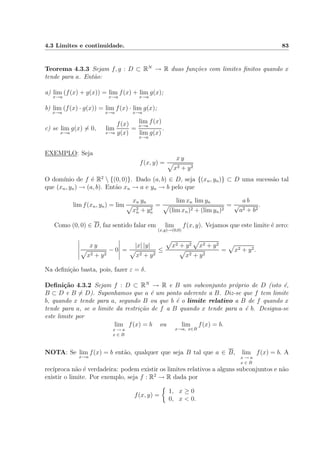4.3 Limites e continuidade. 83
Teorema 4.3.3 Sejam f, g : D ⊂ RN
→ R duas fun¸c˜oes com limites ﬁnitos quando x
tende para a. Ent˜ao:
a) lim
x→a
(f(x) + g(x)) = lim
x→a
f(x) + lim
x→a
g(x);
b) lim
x→a
(f(x) · g(x)) = lim
x→a
f(x) · lim
x→a
g(x);
c) se lim
x→a
g(x) = 0, lim
x→a
f(x)
g(x)
=
lim
x→a
f(x)
lim
x→a
g(x)
.
EXEMPLO: Seja
f(x, y) =
x y
x2 + y2
O dom´ınio de f ´e R2
 {(0, 0)}. Dado (a, b) ∈ D, seja {(xn, yn)} ⊂ D uma sucess˜ao tal
que (xn, yn) → (a, b). Ent˜ao xn → a e yn → b pelo que
lim f(xn, yn) = lim
xn yn
x2
n + y2
n
=
lim xn lim yn
(lim xn)2 + (lim yn)2
=
a b
√
a2 + b2
.
Como (0, 0) ∈ D, faz sentido falar em lim
(x,y)→(0,0)
f(x, y). Vejamos que este limite ´e zero:
x y
x2 + y2
− 0 =
|x| |y|
x2 + y2
≤
x2 + y2 x2 + y2
x2 + y2
= x2 + y2.
Na deﬁni¸c˜ao basta, pois, fazer ε = δ.
Deﬁni¸c˜ao 4.3.2 Sejam f : D ⊂ RN
→ R e B um subconjunto pr´oprio de D (isto ´e,
B ⊂ D e B = D). Suponhamos que a ´e um ponto aderente a B. Diz-se que f tem limite
b, quando x tende para a, segundo B ou que b ´e o limite relativo a B de f quando x
tende para a, se o limite da restri¸c˜ao de f a B quando x tende para a ´e b. Designa-se
este limite por
lim
x → a
x ∈ B
f(x) = b ou lim
x→a, x∈B
f(x) = b.
NOTA: Se lim
x→a
f(x) = b ent˜ao, qualquer que seja B tal que a ∈ B, lim
x → a
x ∈ B
f(x) = b. A
rec´ıproca n˜ao ´e verdadeira: podem existir os limites relativos a alguns subconjuntos e n˜ao
existir o limite. Por exemplo, seja f : R2
→ R dada por
f(x, y) =
1, x ≥ 0
0, x < 0.
 
