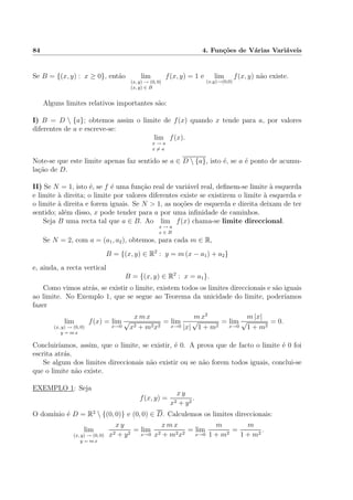 84 4. Fun¸c˜oes de V´arias Vari´aveis
Se B = {(x, y) : x ≥ 0}, ent˜ao lim
(x, y) → (0, 0)
(x, y) ∈ B
f(x, y) = 1 e lim
(x,y)→(0,0)
f(x, y) n˜ao existe.
Alguns limites relativos importantes s˜ao:
I) B = D  {a}; obtemos assim o limite de f(x) quando x tende para a, por valores
diferentes de a e escreve-se:
lim
x → a
x = a
f(x).
Note-se que este limite apenas faz sentido se a ∈ D  {a}, isto ´e, se a ´e ponto de acumu-
la¸c˜ao de D.
II) Se N = 1, isto ´e, se f ´e uma fun¸c˜ao real de vari´avel real, deﬁnem-se limite `a esquerda
e limite `a direita; o limite por valores diferentes existe se existirem o limite `a esquerda e
o limite `a direita e forem iguais. Se N > 1, as no¸c˜oes de esquerda e direita deixam de ter
sentido; al´em disso, x pode tender para a por uma inﬁnidade de caminhos.
Seja B uma recta tal que a ∈ B. Ao lim
x → a
x ∈ B
f(x) chama-se limite direccional.
Se N = 2, com a = (a1, a2), obtemos, para cada m ∈ R,
B = {(x, y) ∈ R2
: y = m (x − a1) + a2}
e, ainda, a recta vertical
B = {(x, y) ∈ R2
: x = a1}.
Como vimos atr´as, se existir o limite, existem todos os limites direccionais e s˜ao iguais
ao limite. No Exemplo 1, que se segue ao Teorema da unicidade do limite, poder´ıamos
fazer
lim
(x, y) → (0, 0)
y = m x
f(x) = lim
x→0
x m x
√
x2 + m2x2
= lim
x→0
m x2
|x|
√
1 + m2
= lim
x→0
m |x|
√
1 + m2
= 0.
Concluir´ıamos, assim, que o limite, se existir, ´e 0. A prova que de facto o limite ´e 0 foi
escrita atr´as.
Se algum dos limites direccionais n˜ao existir ou se n˜ao forem todos iguais, conclui-se
que o limite n˜ao existe.
EXEMPLO 1: Seja
f(x, y) =
x y
x2 + y2
.
O dom´ınio ´e D = R2
 {(0, 0)} e (0, 0) ∈ D. Calculemos os limites direccionais:
lim
(x, y) → (0, 0)
y = m x
x y
x2 + y2
= lim
x→0
x m x
x2 + m2x2
= lim
x→0
m
1 + m2
=
m
1 + m2
.
 