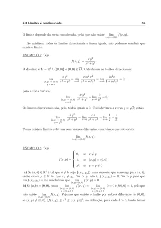 4.3 Limites e continuidade. 85
O limite depende da recta considerada, pelo que n˜ao existe lim
(x,y)→(0,0)
f(x, y).
Se existirem todos os limites direccionais e forem iguais, n˜ao podemos concluir que
existe o limite.
EXEMPLO 2: Seja
f(x, y) =
x y2
x2 + y4
.
O dom´ınio ´e D = R2
 {(0, 0)} e (0, 0) ∈ D. Calculemos os limites direccionais:
lim
(x, y) → (0, 0)
y = m x
x y2
x2 + y4
= lim
x→0
x m2
x2
x2 + m2x4
= lim
x→0
m2
x
1 + m2x2
= 0;
para a recta vertical
lim
(x, y) → (0, 0)
x = 0
x y2
x2 + y4
= lim
y→0
0
y4
= 0.
Os limites direccionais s˜ao, pois, todos iguais a 0. Consideremos a curva y =
√
x; ent˜ao
lim
(x, y) → (0, 0)
y =
√
x
x y2
x2 + y4
= lim
x→0
x x
x2 + x2
= lim
x→0
1
2
=
1
2
.
Como existem limites relativos com valores diferentes, concluimos que n˜ao existe
lim
(x,y)→(0,0)
f(x, y).
EXEMPLO 3: Seja
f(x, y) =



0, se x = y
1, se (x, y) = (0, 0)
x2
, se x = y = 0
a) Se (a, b) ∈ R2
´e tal que a = b, seja {(xn, yn)} uma sucess˜ao que converge para (a, b);
ent˜ao existe p ∈ N tal que xn = yn, ∀n > p, isto ´e, f(xn, yn) = 0, ∀n > p pelo que
lim f(xn, yn) = 0 e conclu´ımos que lim
(x,y)→(a,b)
f(x, y) = 0.
b) Se (a, b) = (0, 0), como lim
(x, y) → (0, 0)
x = 0, y = 0
f(x, y) = lim
(x, y) → (0, 0)
x = 0, y = 0
0 = 0 e f(0, 0) = 1, pelo que
n˜ao existe lim
(x,y)→(0,0)
f(x, y). Vejamos que existe o limite por valores diferentes de (0, 0):
se (x, y) = (0, 0), |f(x, y)| ≤ x2
≤ ||(x, y)||2
; na deﬁni¸c˜ao, para cada δ > 0, basta tomar
 