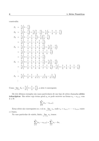 6 1. S´eries Num´ericas
constru´ıda:
S1 =
1
3
1 −
1
4
S2 =
1
3
1 −
1
4
+
1
3
1
2
−
1
5
=
1
3
1 −
1
4
+
1
2
−
1
5
S3 =
1
3
1 −
1
4
+
1
2
−
1
5
+
1
3
1
3
−
1
6
=
1
3
1 −
1
4
+
1
2
−
1
5
+
1
3
−
1
6
S4 =
1
3
1 −
1
4
+
1
2
−
1
5
+
1
3
−
1
6
+
1
3
1
4
−
1
7
=
1
3
1 −
1
4
+
1
2
−
1
5
+
1
3
−
1
6
+
1
4
−
1
7
=
1
3
1 +
1
2
−
1
5
+
1
3
−
1
6
−
1
7
S5 =
1
3
1 +
1
2
−
1
5
+
1
3
−
1
6
−
1
7
+
1
3
1
5
−
1
8
=
1
3
1 +
1
2
−
1
5
+
1
3
−
1
6
−
1
7
+
1
5
−
1
8
=
1
3
1 +
1
2
+
1
3
−
1
6
−
1
7
−
1
8
...
Sn =
1
3
1 +
1
2
+
1
3
−
1
n + 1
−
1
n + 2
−
1
n + 3
...
Como lim
n→+∞
Sn =
1
3
1 +
1
2
+
1
3
, a s´erie ´e convergente.
Os trˆes ´ultimos exemplos s˜ao casos particulares de um tipo de s´eries chamadas s´eries
telesc´opicas. S˜ao s´eries cujo termo geral an se pode escrever na forma αn − αn+k, com
k ∈ N:
∞
n=1
(αn − αn+k).
Estas s´eries s˜ao convergentes se, e s´o se, lim
n→+∞
vn, onde vn = αn+1 + · · · + αn+k, existe
e ´e ﬁnito.
No caso particular de existir, ﬁnito, lim
n→+∞
αn temos:
∞
n=1
(αn − αn+k) =
k
i=1
αi − ka,
 