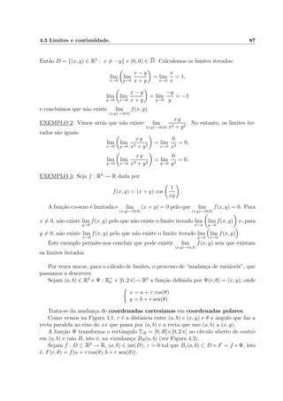 4.3 Limites e continuidade. 87
Ent˜ao D = {(x, y) ∈ R2
: x = −y} e (0, 0) ∈ D. Calculemos os limites iterados:
lim
x→0
lim
y→0
x − y
x + y
= lim
x→0
x
x
= 1,
lim
y→0
lim
x→0
x − y
x + y
= lim
y→0
−y
y
= −1
e conclu´ımos que n˜ao existe lim
(x,y)→(0,0)
f(x, y).
EXEMPLO 2: Vimos atr´as que n˜ao existe lim
(x,y)→(0,0)
x y
x2 + y2
. No entanto, os limites ite-
rados s˜ao iguais:
lim
x→0
lim
y→0
x y
x2 + y2
= lim
x→0
0
x2
= 0,
lim
y→0
lim
x→0
x y
x2 + y2
= lim
y→0
0
y2
= 0.
EXEMPLO 3: Seja f : R2
→ R dada por
f(x, y) = (x + y) cos
1
xy
.
A fun¸c˜ao co-seno ´e limitada e lim
(x,y)→(0,0)
(x + y) = 0 pelo que lim
(x,y)→(0,0)
f(x, y) = 0. Para
x = 0, n˜ao existe lim
y→0
f(x, y) pelo que n˜ao existe o limite iterado lim
x→a
lim
y→b
f(x, y) e, para
y = 0, n˜ao existe lim
x→0
f(x, y) pelo que n˜ao existe o limite iterado lim
y→b
lim
x→a
f(x, y) .
Este exemplo permite-nos concluir que pode existir lim
(x,y)→(a,b)
f(x, y) sem que existam
os limites iterados.
Por vezes usa-se, para o c´alculo de limites, o processo de “mudan¸ca de vari´aveis”, que
passamos a descrever.
Sejam (a, b) ∈ R2
e Ψ : R+
0 × [0, 2 π[→ R2
a fun¸c˜ao deﬁnida por Ψ(r, θ) = (x, y), onde
x = a + r cos(θ)
y = b + r sen(θ)
Trata-se da mudan¸ca de coordenadas cartesianas em coordenadas polares.
Como vemos na Figura 4.1, r ´e a distˆancia entre (a, b) e (x, y) e θ o ˆangulo que faz a
recta paralela ao eixo do xx que passa por (a, b) e a recta que une (a, b) a (x, y).
A fun¸c˜ao Ψ transforma o rectˆangulo ΣR = [0, R[×[0, 2 π[ no c´ırculo aberto de centro
em (a, b) e raio R, isto ´e, na vizinhan¸ca BR(a, b) (ver Figura 4.2).
Sejam f : D ⊂ R2
→ R, (a, b) ∈ int(D), ε > 0 tal que Bε(a, b) ⊂ D e F = f ◦ Ψ, isto
´e, F(r, θ) = f(a + r cos(θ), b + r sen(θ)).
 