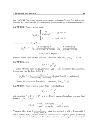 4.3 Limites e continuidade. 89
mas (a, b) ∈ D. Neste caso, ter´ıamos que considerar as intersec¸c˜oes com D, r seria sempre
diferente de 0 e nas vari´aveis polares ter´ıamos que considerar as intersec¸c˜oes respectivas.
EXEMPLO 1: Consideremos a fun¸c˜ao
f(x, y) =



x y
x2 + y2
, se (x, y) = (0, 0)
0, se (x, y) = (0, 0)
Vamos usar coordenadas polares:
lim
r→0
F(r, θ) = lim
r→0
r cos(θ) r sen(θ)
r2 cos2(θ) + r2 sen2(θ)
= lim
r→0
r2
cos(θ) sen(θ)
r cos2(θ) + sen2(θ)
= lim
r→0
r cos(θ) sen(θ) = 0
porque a fun¸c˜ao cos(θ) sen(θ) ´e limitada. Conclu´ımos, pois, que lim
(x,y)→(0,0)
f(x, y) = 0.
EXEMPLO 2: Seja
f(x, y) =
x y
x2 + y2
Vamos estudar o limite de f(x, y) quando (x, y) → (0, 0), usando coordenadas polares.
(Estamos no caso da Nota, (0, 0) /∈ D).
lim
r→0
F(r, θ) = lim
r→0
r cos(θ) r sen(θ)
r2 cos2(θ) + r2 sen2(θ)
= lim
r→0
cos(θ) sen(θ) = cos(θ) sen(θ)
Como o limite estudado depende de θ, n˜ao existe lim
(x,y)→(0,0)
f(x, y).
EXEMPLO 3: Consideremos a fun¸c˜ao f : R2
→ R deﬁnida por
f(x, y) =
x2
+ y2
x − y
cujo dom´ınio ´e D = {(x, y) ∈ R2
: x = y}. Usando coordenadas polares vamos veriﬁcar
se existe lim
(x,y)→(0,0)
f(x, y):
F(r, θ) =
r2
cos2
(θ) + r2
sen2
(θ)
r cos(θ) − r sen(θ)
=
r
cos(θ) − sen(θ)
.
Visto que a fun¸c˜ao de θ,
1
cos(θ) − sen(θ)
, n˜ao ´e limitada (se θ = π/4, o denominador ´e
nulo e pr´oximo de π/4 obtemos valores do denominador t˜ao pequenos quanto queiramos)
a convergˆencia n˜ao ´e uniforme em θ e o limite n˜ao existe (note-se que se existisse teria
 