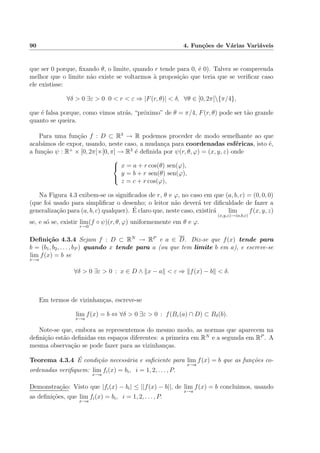 90 4. Fun¸c˜oes de V´arias Vari´aveis
que ser 0 porque, ﬁxando θ, o limite, quando r tende para 0, ´e 0). Talvez se compreenda
melhor que o limite n˜ao existe se voltarmos `a proposi¸c˜ao que teria que se veriﬁcar caso
ele existisse:
∀δ > 0 ∃ε > 0 0 < r < ε ⇒ |F(r, θ)| < δ, ∀θ ∈ [0, 2π[{π/4},
que ´e falsa porque, como vimos atr´as, “pr´oximo” de θ = π/4, F(r, θ) pode ser t˜ao grande
quanto se queira.
Para uma fun¸c˜ao f : D ⊂ R3
→ R podemos proceder de modo semelhante ao que
acab´amos de expor, usando, neste caso, a mudan¸ca para coordenadas esf´ericas, isto ´e,
a fun¸c˜ao ψ : R+
× [0, 2π[×[0, π] → R3
´e deﬁnida por ψ(r, θ, ϕ) = (x, y, z) onde



x = a + r cos(θ) sen(ϕ),
y = b + r sen(θ) sen(ϕ),
z = c + r cos(ϕ),
Na Figura 4.3 exibem-se os signiﬁcados de r, θ e ϕ, no caso em que (a, b, c) = (0, 0, 0)
(que foi usado para simpliﬁcar o desenho; o leitor n˜ao dever´a ter diﬁculdade de fazer a
generaliza¸c˜ao para (a, b, c) qualquer). ´E claro que, neste caso, existir´a lim
(x,y,z)→(a,b,c)
f(x, y, z)
se, e s´o se, existir lim
r→0
(f ◦ ψ)(r, θ, ϕ) uniformemente em θ e ϕ.
Deﬁni¸c˜ao 4.3.4 Sejam f : D ⊂ RN
→ RP
e a ∈ D. Diz-se que f(x) tende para
b = (b1, b2, . . . , bP ) quando x tende para a (ou que tem limite b em a), e escreve-se
lim
x→a
f(x) = b se
∀δ > 0 ∃ε > 0 : x ∈ D ∧ x − a < ε ⇒ f(x) − b < δ.
Em termos de vizinhan¸cas, escreve-se
lim
x→a
f(x) = b ⇔ ∀δ > 0 ∃ε > 0 : f(Bε(a) ∩ D) ⊂ Bδ(b).
Note-se que, embora as representemos do mesmo modo, as normas que aparecem na
deﬁni¸c˜ao est˜ao deﬁnidas em espa¸cos diferentes: a primeira em RN
e a segunda em RP
. A
mesma observa¸c˜ao se pode fazer para as vizinhan¸cas.
Teorema 4.3.4 ´E condi¸c˜ao necess´aria e suﬁciente para lim
x→a
f(x) = b que as fun¸c˜oes co-
ordenadas veriﬁquem: lim
x→a
fi(x) = bi, i = 1, 2, . . . , P.
Demonstra¸c˜ao: Visto que |fi(x) − bi| ≤ ||f(x) − b||, de lim
x→a
f(x) = b concluimos, usando
as deﬁni¸c˜oes, que lim
x→a
fi(x) = bi, i = 1, 2, . . . , P.
 