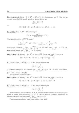 92 4. Fun¸c˜oes de V´arias Vari´aveis
Deﬁni¸c˜ao 4.3.5 Seja f : D ⊂ RN
→ RP
, P ≥ 1. Suponhamos que D ´e tal que faz
sentido tomar x t˜ao grande quanto se queira. Diz-se que
lim
x →+∞
f(x) = b
se
∀δ > 0 ∃L > 0 : x ∈ D ∧ x > L ⇒ f(x) − b < δ.
EXEMPLO: Seja f : R2
→ R2
deﬁnida por
f(x, y) = (
cos(x)
x2 + y2 + 1
, e−x2−y2
)
Visto que ||(x, y)|| = x2 + y2, ent˜ao
lim
(x,y) →+∞
(x2
+ y2
) = +∞ e lim
(x,y) →+∞
1
x2 + y2 + 1
= 0;
como cos(x) ´e limitada, lim
(x,y) →+∞
cos(x)
x2 + y2 + 1
= 0. Por outro lado, lim
(x,y) →+∞
e−x2−y2
= 0.
Conclu´ımos, assim, que lim
(x,y) →+∞
f(x, y) = (0, 0).
Deﬁni¸c˜ao 4.3.6 Sejam f : D ⊂ RN
→ R e a ∈ D. Diz-se que lim
x→a
f(x) = +∞ se
∀L > 0 ∃ε > 0 : x ∈ D ∧ x − a < ε ⇒ f(x) > L.
EXEMPLO: Seja f : R2
 {(0, 0)} → R a fun¸c˜ao deﬁnida por
f(x, y) =
1
x2 + y2
A partir da deﬁni¸c˜ao, ´e f´acil veriﬁcar que lim
(x,y)→(0,0)
f(x, y) = +∞ (de facto, basta tomar,
para cada L > 0, ε = 1/
√
L).
Analogamente podemos deﬁnir
Deﬁni¸c˜ao 4.3.7 Sejam f : D ⊂ RN
→ R e a ∈ D. Diz-se que lim
x→a
f(x) = −∞ se
∀L > 0 ∃ε > 0 : x ∈ D ∧ x − a < ε ⇒ f(x) < −L.
EXEMPLO: Seja f : R2
 {(0, 0)} → R a fun¸c˜ao deﬁnida por
f(x, y) =
xy − 1
x2 + y2
Podemos tomar uma vizinhan¸ca de (0, 0), suﬁcientemente pequena de modo que, para
todos os pontos dessa vizinhan¸ca, xy − 1 < −1/2 e proceder de modo semelhante ao
exemplo anterior, concluindo que lim
(x,y)→(0,0)
f(x, y) = −∞
Podemos ainda deﬁnir o limite para inﬁnito “sem sinal”:
 