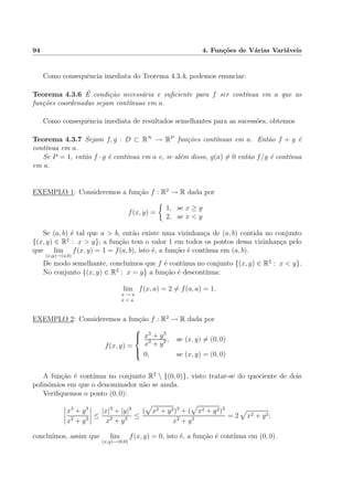 94 4. Fun¸c˜oes de V´arias Vari´aveis
Como consequˆencia imediata do Teorema 4.3.4, podemos enunciar:
Teorema 4.3.6 ´E condi¸c˜ao necess´aria e suﬁciente para f ser cont´ınua em a que as
fun¸c˜oes coordenadas sejam cont´ınuas em a.
Como consequˆencia imediata de resultados semelhantes para as sucess˜oes, obtemos
Teorema 4.3.7 Sejam f, g : D ⊂ RN
→ RP
fun¸c˜oes cont´ınuas em a. Ent˜ao f + g ´e
cont´ınua em a.
Se P = 1, ent˜ao f · g ´e cont´ınua em a e, se al´em disso, g(a) = 0 ent˜ao f/g ´e cont´ınua
em a.
EXEMPLO 1: Consideremos a fun¸c˜ao f : R2
→ R dada por
f(x, y) =
1, se x ≥ y
2, se x < y
Se (a, b) ´e tal que a > b, ent˜ao existe uma vizinhan¸ca de (a, b) contida no conjunto
{(x, y) ∈ R2
: x > y}; a fun¸c˜ao tem o valor 1 em todos os pontos dessa vizinhan¸ca pelo
que lim
(x,y)→(a,b)
f(x, y) = 1 = f(a, b), isto ´e, a fun¸c˜ao ´e cont´ınua em (a, b).
De modo semelhante, conclu´ımos que f ´e cont´ınua no conjunto {(x, y) ∈ R2
: x < y}.
No conjunto {(x, y) ∈ R2
: x = y} a fun¸c˜ao ´e descont´ınua:
lim
x → a
x < a
f(x, a) = 2 = f(a, a) = 1.
EXEMPLO 2: Consideremos a fun¸c˜ao f : R2
→ R dada por
f(x, y) =



x3
+ y3
x2
+ y2 , se (x, y) = (0, 0)
0, se (x, y) = (0, 0)
A fun¸c˜ao ´e cont´ınua no conjunto R2
 {(0, 0)}, visto tratar-se do quociente de dois
polin´omios em que o denominador n˜ao se anula.
Veriﬁquemos o ponto (0, 0):
x3
+ y3
x2
+ y2 ≤
|x|3
+ |y|3
x2
+ y2 ≤
( x2 + y2)3
+ ( x2 + y2)3
x2
+ y2 = 2 x2 + y2;
conclu´ımos, assim que lim
(x,y)→(0,0)
f(x, y) = 0, isto ´e, a fun¸c˜ao ´e cont´ınua em (0, 0).
 