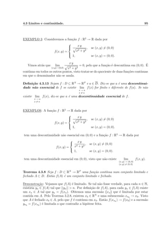 4.3 Limites e continuidade. 95
EXEMPLO 3: Consideremos a fun¸c˜ao f : R2
→ R dada por
f(x, y) =



x y
x2 + y2
, se (x, y) = (0, 0)
1, se (x, y) = (0, 0).
Vimos atr´as que lim
(x,y)→(0,0)
x y
x2 + y2
= 0, pelo que a fun¸c˜ao ´e descont´ınua em (0, 0). ´E
cont´ınua em todos os outros pontos, visto tratar-se do quociente de duas fun¸c˜oes cont´ınuas
em que o denominador n˜ao se anula.
Deﬁni¸c˜ao 4.3.13 Sejam f : D ⊂ RN
→ RP
e a ∈ D. Diz-se que a ´e uma descontinui-
dade n˜ao essencial de f se existir lim
x → a
x = a
f(x) for ﬁnito e diferente de f(a). Se n˜ao
existir lim
x → a
x = a
f(x), diz-se que a ´e uma descontinuidade essencial de f.
EXEMPLOS: A fun¸c˜ao f : R2
→ R dada por
f(x, y) =



x y
x2 + y2
, se (x, y) = (0, 0)
1, se (x, y) = (0, 0).
tem uma descontinuidade n˜ao essencial em (0, 0) e a fun¸c˜ao f : R2
→ R dada por
f(x, y) =



x y
x2 + y2
, se (x, y) = (0, 0)
1, se (x, y) = (0, 0).
tem uma descontinuidade essencial em (0, 0), visto que n˜ao existe lim
(x, y) → (0, 0)
(x, y) = (0, 0)
f(x, y).
Teorema 4.3.8 Seja f : D ⊂ RN
→ RP
uma fun¸c˜ao cont´ınua num conjunto limitado e
fechado A ⊂ D. Ent˜ao f(A) ´e um conjunto limitado e fechado.
Demonstra¸c˜ao: Vejamos que f(A) ´e limitado. Se tal n˜ao fosse verdade, para cada n ∈ N,
existiria yn ∈ f(A) tal que ||yn|| > n. Por deﬁni¸c˜ao de f(A), para cada yn ∈ f(A) existe
um xn ∈ A tal que yn = f(xn). Obtemos uma sucess˜ao {xn} que ´e limitada por estar
contida em A. Pelo Teorema 3.2.8, existem x0 ∈ RN
e uma subsucess˜ao xnk
→ x0. Visto
que A ´e fechado x0 ∈ A, pelo que f ´e cont´ınua em x0. Ent˜ao f(xnk
) → f(x0) e a sucess˜ao
ynk
= f(xnk
) ´e limitada o que contradiz a hip´otese feita.
 
