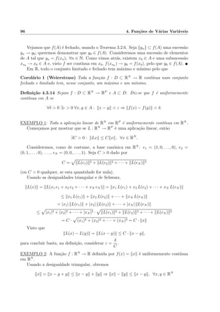 96 4. Fun¸c˜oes de V´arias Vari´aveis
Vejamos que f(A) ´e fechado, usando o Teorema 3.2.6. Seja {yn} ⊂ f(A) uma sucess˜ao
yn → y0; queremos demonstrar que y0 ∈ f(A). Consideremos uma sucess˜ao de elementos
de A tal que yn = f(xn), ∀n ∈ N. Como vimos atr´as, existem x0 ∈ A e uma subsucess˜ao
xnk
→ x0 ∈ A e, visto f ser cont´ınua em x0, f(xnk
) → y0 = f(x0), pelo que y0 ∈ f(A).
Em R, todo o conjunto limitado e fechado tem m´aximo e m´ınimo pelo que
Corol´ario 1 (Weierstrass) Toda a fun¸c˜ao f : D ⊂ RN
→ R cont´ınua num conjunto
fechado e limitado tem, nesse conjunto, um m´aximo e um m´ınimo.
Deﬁni¸c˜ao 4.3.14 Sejam f : D ⊂ RN
→ RP
e A ⊂ D. Diz-se que f ´e uniformemente
cont´ınua em A se
∀δ > 0 ∃ε > 0 ∀x, y ∈ A : x − y < ε ⇒ f(x) − f(y) < δ.
EXEMPLO 1: Toda a aplica¸c˜ao linear de RN
em RP
´e uniformemente cont´ınua em RN
.
Come¸camos por mostrar que se L : RN
→ RP
´e uma aplica¸c˜ao linear, ent˜ao
∃C > 0 : Lx ≤ C x , ∀x ∈ RN
.
Consideremos, como de costume, a base can´onica em RN
: e1 = (1, 0, . . . , 0), e2 =
(0, 1, . . . , 0), . . . , eN = (0, 0, . . . , 1). Seja C > 0 dado por
C = L(e1) 2 + L(e2) 2 + · · · + L(eN ) 2
(ou C > 0 qualquer, se esta quantidade for nula).
Usando as desigualdades triangular e de Schwarz,
L(x) = L(x1 e1 + x2 e2 + · · · + xN eN ) = x1 L(e1) + x2 L(e2) + · · · + xN L(eN )
≤ x1 L(e1) + x2 L(e2) + · · · + xN L(eN )
= |x1| L(e1) + |x2| L(e2) + · · · + |xN | L(eN )
≤ |x1|2 + |x2|2 + · · · + |xN |2 · L(e1) 2 + L(e2) 2 + · · · + L(eN ) 2
= C · (x1)2 + (x2)2 + · · · + (xN )2 = C · x
Visto que
L(x) − L(y) = L(x − y) ≤ C · x − y ,
para concluir basta, na deﬁni¸c˜ao, considerar ε =
δ
C
.
EXEMPLO 2: A fun¸c˜ao f : RN
→ R deﬁnida por f(x) = x ´e uniformemente cont´ınua
em RN
.
Usando a desigualdade triangular, obtemos
x = x − y + y ≤ x − y + y ⇒ x − y ≤ x − y , ∀x, y ∈ RN
 