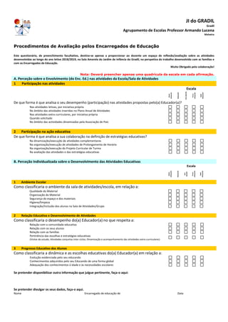 JI do GRADIL
Gradil
Agrupamento de Escolas Professor Armando Lucena
Malveira
Procedimentos de Avaliação pelos Encarregados de Educação
Este questionário, de preenchimento facultativo, destina-se apenas a proporcionar ao docente um espaço de reflexão/avaliação sobre as atividades
desenvolvidas ao longo do ano letivo 2018/2019, na Sala Amarela do Jardim de Infância do Gradil, na perspetiva do trabalho desenvolvido com as famílias e
com os Encarregados de Educação.
Muito Obrigado pela colaboração!
Nota: Deverá preencher apenas uma quadrícula da escala em cada afirmação.
A. Perceção sobre o Envolvimento (do Enc. Ed.) nas atividades da Escola/Sala de Atividades
1 Participação nas atividades
Escala
Muito
adequado
Adequado
SemOpinião
Pouco
adequado
Nada
Adequado
De que forma é que analisa o seu desempenho (participação) nas atividades propostas pelo(a) Educador(a)?
Nas atividades letivas, por iniciativa própria
No âmbito das atividades inseridas no Plano Anual de Atividades
Nas atividades extra-curriculares, por iniciativa própria
Quando solicitado
No âmbito das actividades dinamizadas pela Associação de Pais
2 Participação na ação educativa
De que forma é que analisa a sua colaboração na definição de estratégias educativas?
Na dinamização/execução de atividades complementares
Na organização/execução de atividades de Prolongamento de Horário
Na organização/execução do Projeto Curricular de Turma
Na avaliação das atividades e das estratégias educativas
B. Perceção Individualizada sobre o Desenvolvimento das Atividades Educativas
Escala
Muito
adequado
Adequado
Sem
Opinião
Pouco
adequado
Nada
Adequado
1 Ambiente Escolar
Como classificaria o ambiente da sala de atividades/escola, em relação a:
Qualidade do Material
Organização do Material
Segurança do espaço e dos materiais
Higiene/limpeza
Integração/Inclusão dos alunos na Sala de Atividades/Grupo
2 Relação Educativa e Desenvolvimento de Atividades
Como classificaria o desempenho do(a) Educador(a) no que respeita a:
Relação com a comunidade educativa
Relação com os seus alunos
Relação com as famílias
Pertinência das escolhas e estratégias educativas
(Visitas de estudo, Atividades conjuntas inter-ciclos, Dinamização e acompanhamento das atividades extra-curriculares)
3 Progresso Educativo dos Alunos
Como classificaria a dinâmica e as escolhas educativas do(a) Educador(a) em relação a:
Evolução evidenciada pelo seu educando
Conhecimentos adquiridos pelo seu Educando de uma forma global
Adequação dos conhecimentos à idade e às necessidades escolares
Se pretender disponibilizar outra informação que julgue pertinente, faça-o aqui:
Se pretender divulgar os seus dados, faça-o aqui.
Nome Encarregado de educação de Data
 