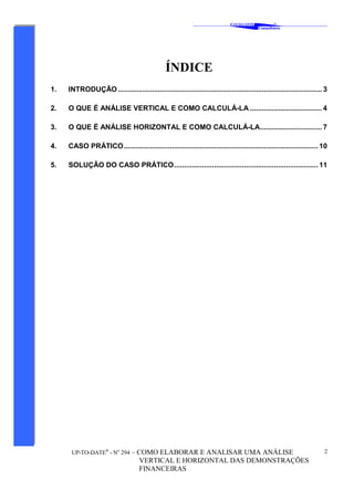 ‘
CAVALCANTE
Consultores
®
UP-TO-DATE®
- No
294 – COMO ELABORAR E ANALISAR UMA ANÁLISE
VERTICAL E HORIZONTAL DAS DEMONSTRAÇÕES
FINANCEIRAS
2
ÍNDICE
1. INTRODUÇÃO ...................................................................................................... 3
2. O QUE É ANÁLISE VERTICAL E COMO CALCULÁ-LA .................................... 4
3. O QUE É ANÁLISE HORIZONTAL E COMO CALCULÁ-LA............................... 7
4. CASO PRÁTICO................................................................................................. 10
5. SOLUÇÃO DO CASO PRÁTICO........................................................................ 11
 