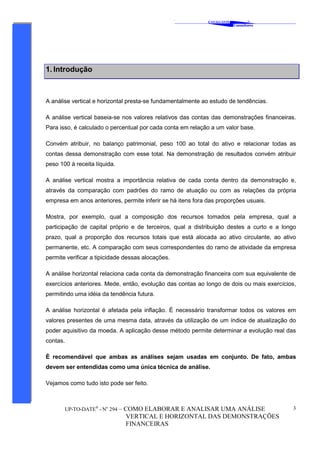 ‘
CAVALCANTE
Consultores
®
UP-TO-DATE®
- No
294 – COMO ELABORAR E ANALISAR UMA ANÁLISE
VERTICAL E HORIZONTAL DAS DEMONSTRAÇÕES
FINANCEIRAS
3
1. Introdução
A análise vertical e horizontal presta-se fundamentalmente ao estudo de tendências.
A análise vertical baseia-se nos valores relativos das contas das demonstrações financeiras.
Para isso, é calculado o percentual por cada conta em relação a um valor base.
Convém atribuir, no balanço patrimonial, peso 100 ao total do ativo e relacionar todas as
contas dessa demonstração com esse total. Na demonstração de resultados convém atribuir
peso 100 à receita líquida.
A análise vertical mostra a importância relativa de cada conta dentro da demonstração e,
através da comparação com padrões do ramo de atuação ou com as relações da própria
empresa em anos anteriores, permite inferir se há itens fora das proporções usuais.
Mostra, por exemplo, qual a composição dos recursos tomados pela empresa, qual a
participação de capital próprio e de terceiros, qual a distribuição destes a curto e a longo
prazo, qual a proporção dos recursos totais que está alocada ao ativo circulante, ao ativo
permanente, etc. A comparação com seus correspondentes do ramo de atividade da empresa
permite verificar a tipicidade dessas alocações.
A análise horizontal relaciona cada conta da demonstração financeira com sua equivalente de
exercícios anteriores. Mede, então, evolução das contas ao longo de dois ou mais exercícios,
permitindo uma idéia da tendência futura.
A análise horizontal é afetada pela inflação. É necessário transformar todos os valores em
valores presentes de uma mesma data, através da utilização de um índice de atualização do
poder aquisitivo da moeda. A aplicação desse método permite determinar a evolução real das
contas.
È recomendável que ambas as análises sejam usadas em conjunto. De fato, ambas
devem ser entendidas como uma única técnica de análise.
Vejamos como tudo isto pode ser feito.
 