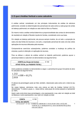 ‘
CAVALCANTE
Consultores
®
UP-TO-DATE®
- No
294 – COMO ELABORAR E ANALISAR UMA ANÁLISE
VERTICAL E HORIZONTAL DAS DEMONSTRAÇÕES
FINANCEIRAS
4
2. O que é Análise Vertical e como calculá-la
A análise vertical, considerado um dos principais instrumentos de análise de estrutura
patrimonial, consiste na determinação dos percentuais de cada conta ou cada grupo de contas
do balanço patrimonial, em relação ao valor total do Ativo ou Passivo.
Do mesmo modo a análise vertical determina a proporcionalidade das contas do demonstrativo
de resultado em relação à Receita Líquida de Vendas, considerado como sua base.
Em relação ao balanço patrimonial, ela procura sempre mostrar, de um lado, a proporção de
cada uma das fontes de recursos e, de outro, a expressão percentual de cada uma das várias
aplicações de recursos efetuadas pela empresa.
Comparando-se exercícios subseqüentes, podemos constatar a mudança da política da
empresa, quanto à obtenção e à aplicação de recursos.
Para se efetuar o cálculo da análise vertical no balando patrimonial, podemos apurar o
percentual relativo a cada item do demonstrativo da seguinte forma:
Como podemos constatar no demonstrativo a seguir, o percentual do grupo Circulante do ativo
foi calculado da seguinte forma:
%1,61100
018.2
232.1
=×
O cálculo da percentagem pode ser feito, também, relacionado cada conta com o total do seu
grupo.
No nosso balanço, abriríamos mais uma coluna ao lado da Análise Vertical (A.V.%),
denominada “ % sobre o grupo, e , nessa última, cada grupo de contas passaria a representar
os 100%.
Assim cada conta teria duas porcentagens, uma expressando o seu valor em relação ao total
do Balanço e outra expressando o seu valor em relação ao total.
CONTA X 100
TOTAL DO GRUPO
CONTA (ou Grupo de Contas) X 100
ATIVO TOTAL (ou PASSIVO TOTAL)
 