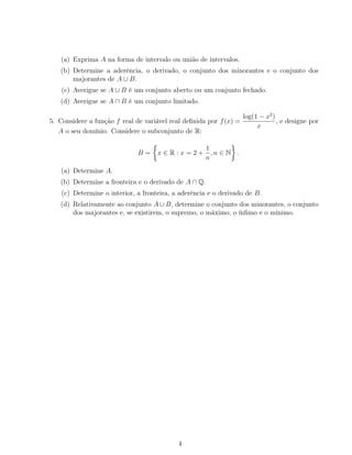(a) Exprima A na forma de intervalo ou união de intervalos.
(b) Determine a aderência, o derivado, o conjunto dos minorantes e o conjunto dos
majorantes de A ∪ B.
(c) Averigue se A ∪ B é um conjunto aberto ou um conjunto fechado.
(d) Averigue se A ∩ B é um conjunto limitado.
5. Considere a função f real de variável real deﬁnida por f(x) =
log(1 − x2
)
x
, e designe por
A o seu domínio. Considere o subconjunto de R:
B = x ∈ R : x = 2 +
1
n
, n ∈ N .
(a) Determine A.
(b) Determine a fronteira e o derivado de A ∩ Q.
(c) Determine o interior, a fronteira, a aderência e o derivado de B.
(d) Relativamente ao conjunto A ∪ B, determine o conjunto dos minorantes, o conjunto
dos majorantes e, se existirem, o supremo, o máximo, o ínﬁmo e o mínimo.
4
 