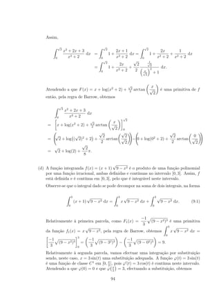 Assim,
√
2
0
x2
+ 2x + 3
x2 + 2
dx =
√
2
0
1 +
2x + 1
x2 + 2
dx =
√
2
0
1 +
2x
x2 + 2
+
1
x2 + 2
dx
=
√
2
0
1 +
2x
x2 + 2
+
√
2
2
1√
2
x√
2
2
+ 1
dx.
Atendendo a que F(x) = x + log(x2
+ 2) +
√
2
2
arctan
x
√
2
é uma primitiva de f
então, pela regra de Barrow, obtemos
√
2
0
x2
+ 2x + 3
x2 + 2
dx
= x + log(x2
+ 2) +
√
2
2
arctan
x
√
2
√
2
0
=
√
2 + log (
√
2)2
+ 2 +
√
2
2
arctan
√
2
√
2
− 0 + log(02
+ 2) +
√
2
2
arctan
0
√
2
=
√
2 + log(2) +
√
2
8
π.
(d) A função integranda f(x) = (x + 1)
√
9 − x2 é o produto de uma função polinomial
por uma função irracional, ambas deﬁnidas e contínuas no intervalo [0, 3]. Assim, f
está deﬁnida e é contínua em [0, 3], pelo que é integrável neste intervalo.
Observe-se que o integral dado se pode decompor na soma de dois integrais, na forma
3
0
(x + 1)
√
9 − x2 dx =
3
0
x
√
9 − x2 dx +
3
0
√
9 − x2 dx. (9.1)
Relativamente à primeira parcela, como F1(x) =
−1
3
(9 − x2)3 é uma primitiva
da função f1(x) = x
√
9 − x2, pela regra de Barrow, obtemos
3
0
x
√
9 − x2 dx =
−1
3
(9 − x2)3
3
0
=
−1
3
(9 − 32)3 −
−1
3
(9 − 02)3 = 9.
Relativamente à segunda parcela, vamos efectuar uma integração por substituição
sendo, neste caso, x = 3 sin(t) uma substituição adequada. A função ϕ(t) = 3 sin(t)
é uma função de classe C1
em [0, π
2
], pois ϕ (t) = 3 cos(t) é contínua neste intervalo.
Atendendo a que ϕ(0) = 0 e que ϕ π
2
= 3, efectuando a substituição, obtemos
94
 