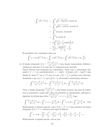 3
0
√
9 − x2 dx =
π
2
0
9 − 9 sin2
(t) 3 cos(t) dt
=
π
2
0
9(1 − sin2
(t)) 3 cos(t) dt
=
π
2
0
3 |cos(t)| 3 cos(t)dt
=
π
2
0
9 cos2
(t) dt
= 9
π
2
0
1
2
+
1
2
cos(2t) dt
=
9
2
t +
sin(2t)
2
π
2
0
=
9
4
π .
Da igualdade (9.1) concluímos então que
3
0
(x + 1)
√
9 − x2 dx =
3
0
x
√
9 − x2 dx +
3
0
√
9 − x2 dx = 9 +
9
4
π.
(e) A função integranda f(x) =
e3x
+ e2x
+ 1
ex − e−x
é uma função transcendente deﬁnida e
contínua no intervalo [1, 2], pelo que f é integrável neste intervalo.
Vamos efectuar uma integração por substituição. Neste caso, a substituição ade-
quada é ex
= t ou, equivalentemente, x = log(t). A função ϕ(t) = log(t) é uma
função de classe C1
em [e, e2
], uma vez que ϕ (t) =
1
t
é contínua neste intervalo.
Atendendo a que ϕ(e) = 1 e que ϕ e2
= 2, efectuando a substituição, obtemos
2
1
e3x
+ e2x
+ 1
ex − e−x
dx =
e2
e
t3
+ t2
+ 1
t − 1
t
1
t
dt =
e2
e
t3
+ t2
+ 1
t2 − 1
dt.
Como a função integranda
t3
+ t2
+ 1
t2 − 1
é uma função racional cujo grau do polinó-
mio no numerador é maior que o grau do polinómio no denominador, aplicamos o
algoritmo da divisão para obter
t3
+ t2
+ 1
t2 − 1
= t + 1 +
t + 2
t2 − 1
. Logo,
e2
e
t3
+ t2
+ 1
t2 − 1
dt =
e2
e
t + 1 +
t + 2
t2 − 1
dt =
e2
e
t + 1 dt +
e2
e
t + 2
t2 − 1
dt. (9.2)
Relativamente à primeira parcela, como F1(t) = t2
2
+ t é uma primitiva da função
integranda f1(t) = t + 1 obtemos, pela regra de Barrow,
e2
e
t + 1 dt =
t2
2
+ t
e2
e
=
e4
2
+ e2
−
e2
2
+ e =
e4
2
+
e2
2
− e.
Relativamente à segunda parcela, note-se que:
95
 