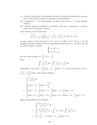 (i) a função a primitivar é uma função racional cujo grau do polinómio no numera-
dor é menor do que o grau do polinómio no denominador,
(ii) o polinómio t2
− 1 no denominador tem duas raízes reais (1 e −1) com multipli-
cidade 1,
(iii) a função racional a primitivar é irredutível, visto que o numerador e o denomi-
nador não têm factores comuns,
então existem A, B ∈ R tais que
t + 2
t2 − 1
=
t + 2
(t − 1)(t + 1)
=
A
t − 1
+
B
t + 1
, ∀t ∈ R  {−1, 1},
ou seja, existem A, B ∈ R tais que t + 2 = A(t + 1) + B(t − 1), ∀t ∈ R  {−1, 1}. Da
igualdade anterior, podemos escrever a igualdade polinomial t+2 = (A+B)t+(A−B)
de onde se obtém o sistema 


A + B = 1
A − B = 2,
que tem como solução A =
3
2
e B = −
1
2
.
Logo,
e2
e
t + 2
t2 − 1
dt =
e2
e
3
2
t − 1
+
−1
2
t + 1
dt.
Atendendo a que F2(x) =
3
2
log |t − 1| −
1
2
log |t + 1| é uma primitiva de f2(x) =
3
2
t − 1
+
−1
2
t + 1
então, pela regra de Barrow,
e2
e
t + 2
t2 − 1
dt
=
3
2
log |t − 1| −
1
2
log |t + 1|
e2
e
=
3
2
log(e2
− 1) −
1
2
log(e2
+ 1) −
3
2
log(e − 1) +
1
2
log(e + 1)
=
3
2
log(e + 1) −
1
2
log(e2
+ 1) +
1
2
log(e + 1) = 2 log(e + 1) −
1
2
log(e2
+ 1).
Então, da igualdade (9.2) obtemos
2
1
e3x
+ e2x
+ 1
ex − e−x
dx
=
e2
e
t3
+ t2
+ 1
t2 − 1
dt =
e2
e
t + 1 dt +
e2
e
t + 2
t2 − 1
dt
=
e4
2
+
e2
2
− e + 2 log(e + 1) −
1
2
log(e2
+ 1).
96
 