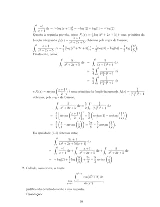 1
0
−1
x + 1
dx = [− log |x + 1| ]1
0 = − log |2| + log |1| = − log(2).
Quanto à segunda parcela, como F2(x) = 1
2
log |x2
+ 2x + 5| é uma primitiva da
função integranda f2(x) =
x + 1
x2 + 2x + 5
, obtemos pela regra de Barrow,
1
0
x + 1
x2 + 2x + 5
dx =
1
2
log |x2
+ 2x + 5|
1
0
=
1
2
(log(8) − log(5)) =
1
2
log
8
5
.
Finalmente, como
1
0
5
x2 + 2x + 5
dx =
1
0
5
(x + 1)2 + 4
dx
=
5
4
1
0
1
(x+1
2
)2 + 1
dx
=
5
2
1
0
1
2
(x+1
2
)2 + 1
dx
e F3(x) = arctan
x + 1
2
é uma primitiva da função integranda f3(x) =
1
2
(x+1
2
)2 + 1
obtemos, pela regra de Barrow,
1
0
5
x2 + 2x + 5
dx =
5
2
1
0
1
2
(x+1
2
)2 + 1
dx
=
5
2
arctan
x + 1
2
1
0
=
5
2
arctan(1) − arctan
1
2
=
5
2
π
4
− arctan
1
2
=
5π
8
−
5
2
arctan
1
2
.
Da igualdade (9.4) obtemos então
1
0
5x + 1
(x2 + 2x + 5)(x + 1)
dx
=
1
0
−1
x + 1
dx +
1
0
x + 1
x2 + 2x + 5
dx +
1
0
5
x2 + 2x + 5
dx
= − log(2) +
1
2
log
8
5
+
5π
8
−
5
2
arctan
1
2
.
2. Calcule, caso exista, o limite
lim
x→0+
x3−π
−π
cos( 3
√
t + π) dt
sin(x2)
,
justiﬁcando detalhadamente a sua resposta.
Resolução:
98
 
