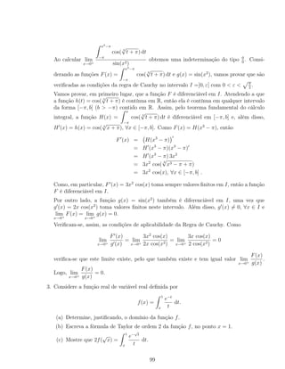 Ao calcular lim
x→0+
x3−π
−π
cos( 3
√
t + π) dt
sin(x2)
obtemos uma indeterminação do tipo 0
0
. Consi-
derando as funções F(x) =
x3−π
−π
cos( 3
√
t + π) dt e g(x) = sin(x2
), vamos provar que são
veriﬁcadas as condições da regra de Cauchy no intervalo I =]0, ε[ com 0 < ε < π
2
.
Vamos provar, em primeiro lugar, que a função F é diferenciável em I. Atendendo a que
a função h(t) = cos( 3
√
t + π) é contínua em R, então ela é contínua em qualquer intervalo
da forma [−π, b] (b > −π) contido em R. Assim, pelo teorema fundamental do cálculo
integral, a função H(x) =
x
−π
cos( 3
√
t + π) dt é diferenciável em [−π, b] e, além disso,
H (x) = h(x) = cos( 3
√
x + π), ∀x ∈ [−π, b]. Como F(x) = H(x3
− π), então
F (x) = H(x3
− π)
= H (x3
− π)(x3
− π)
= H (x3
− π) 3x2
= 3x2
cos(
3
√
x3 − π + π)
= 3x2
cos(x), ∀x ∈ [−π, b] .
Como, em particular, F (x) = 3x2
cos(x) toma sempre valores ﬁnitos em I, então a função
F é diferenciável em I.
Por outro lado, a função g(x) = sin(x2
) também é diferenciável em I, uma vez que
g (x) = 2x cos(x2
) toma valores ﬁnitos neste intervalo. Além disso, g (x) = 0, ∀x ∈ I e
lim
x→0+
F(x) = lim
x→0+
g(x) = 0.
Veriﬁcam-se, assim, as condições de aplicabilidade da Regra de Cauchy. Como
lim
x→0+
F (x)
g (x)
= lim
x→0+
3x2
cos(x)
2x cos(x2)
= lim
x→0+
3x cos(x)
2 cos(x2)
= 0
veriﬁca-se que este limite existe, pelo que também existe e tem igual valor lim
x→0+
F(x)
g(x)
.
Logo, lim
x→0+
F(x)
g(x)
= 0.
3. Considere a função real de variável real deﬁnida por
f(x) =
1
x
e−t
t
dt.
(a) Determine, justiﬁcando, o domínio da função f.
(b) Escreva a fórmula de Taylor de ordem 2 da função f, no ponto x = 1.
(c) Mostre que 2f(
√
x) =
1
x
e−
√
t
t
dt.
99
 