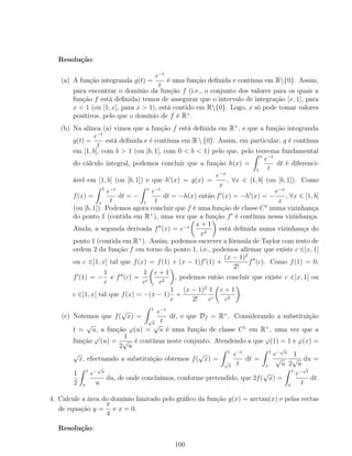 Resolução:
(a) A função integranda g(t) =
e−t
t
é uma função deﬁnida e contínua em R{0}. Assim,
para encontrar o domínio da função f (i.e., o conjunto dos valores para os quais a
função f está deﬁnida) temos de assegurar que o intervalo de integração [x, 1], para
x < 1 (ou [1, x], para x > 1), está contido em R{0}. Logo, x só pode tomar valores
positivos, pelo que o domínio de f é R+
.
(b) Na alínea (a) vimos que a função f está deﬁnida em R+
, e que a função integranda
g(t) =
e−t
t
está deﬁnida e é contínua em R  {0}. Assim, em particular, g é contínua
em [1, b], com b > 1 (ou [b, 1], com 0 < b < 1) pelo que, pelo teorema fundamental
do cálculo integral, podemos concluir que a função h(x) =
x
1
e−t
t
dt é diferenci-
ável em [1, b] (ou [b, 1]) e que h (x) = g(x) =
e−x
x
, ∀x ∈ [1, b] (ou [b, 1]). Como
f(x) =
1
x
e−t
t
dt = −
x
1
e−t
t
dt = −h(x) então f (x) = −h (x) = −
e−x
x
, ∀x ∈ [1, b]
(ou [b, 1]). Podemos agora concluir que f é uma função de classe C1
numa vizinhança
do ponto 1 (contida em R+
), uma vez que a função f é contínua nessa vizinhança.
Ainda, a segunda derivada f (x) = e−x x + 1
x2
está deﬁnida numa vizinhança do
ponto 1 (contida em R+
). Assim, podemos escrever a fórmula de Taylor com resto de
ordem 2 da função f em torno do ponto 1, i.e., podemos aﬁrmar que existe c ∈]x, 1[
ou c ∈]1, x[ tal que f(x) = f(1) + (x − 1)f (1) +
(x − 1)2
2!
f (c). Como f(1) = 0,
f (1) = −
1
e
e f (c) =
1
ec
c + 1
c2
, podemos então concluir que existe c ∈]x, 1[ ou
c ∈]1, x[ tal que f(x) = −(x − 1)
1
e
+
(x − 1)2
2!
1
ec
c + 1
c2
.
(c) Notemos que f(
√
x) =
1
√
x
e−t
t
dt, e que Df = R+
. Considerando a substituição
t =
√
u, a função ϕ(u) =
√
u é uma função de classe C1
em R+
, uma vez que a
função ϕ (u) =
1
2
√
u
é contínua neste conjunto. Atendendo a que ϕ(1) = 1 e ϕ(x) =
√
x, efectuando a substituição obtemos f(
√
x) =
1
√
x
e−t
t
dt =
1
x
e−
√
u
√
u
1
2
√
u
du =
1
2
1
x
e−
√
u
u
du, de onde concluímos, conforme pretendido, que 2f(
√
x) =
1
x
e−
√
t
t
dt.
4. Calcule a área do domínio limitado pelo gráﬁco da função g(x) = arctan(x) e pelas rectas
de equação y =
π
4
e x = 0.
Resolução:
100
 