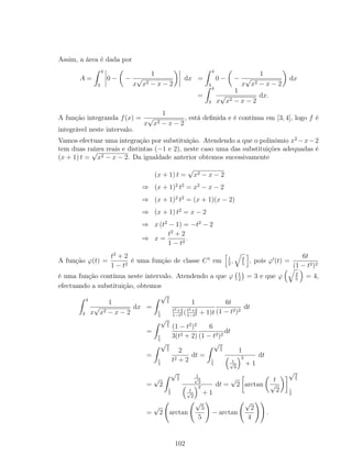 Assim, a área é dada por
A =
4
3
0 − −
1
x
√
x2 − x − 2
dx =
4
3
0 − −
1
x
√
x2 − x − 2
dx
=
4
3
1
x
√
x2 − x − 2
dx.
A função integranda f(x) =
1
x
√
x2 − x − 2
, está deﬁnida e é contínua em [3, 4], logo f é
integrável neste intervalo.
Vamos efectuar uma integração por substituição. Atendendo a que o polinómio x2
−x−2
tem duas raízes reais e distintas (−1 e 2), neste caso uma das substituições adequadas é
(x + 1) t =
√
x2 − x − 2. Da igualdade anterior obtemos sucessivamente
(x + 1) t =
√
x2 − x − 2
⇒ (x + 1)2
t2
= x2
− x − 2
⇒ (x + 1)2
t2
= (x + 1)(x − 2)
⇒ (x + 1) t2
= x − 2
⇒ x (t2
− 1) = −t2
− 2
⇒ x =
t2
+ 2
1 − t2
.
A função ϕ(t) =
t2
+ 2
1 − t2
é uma função de classe C1
em 1
2
, 2
5
, pois ϕ (t) =
6t
(1 − t2)2
é uma função contínua neste intervalo. Atendendo a que ϕ 1
2
= 3 e que ϕ 2
5
= 4,
efectuando a substituição, obtemos
4
3
1
x
√
x2 − x − 2
dx =
√2
5
1
2
1
t2+2
1−t2 (t2+2
1−t2 + 1)t
6t
(1 − t2)2
dt
=
√2
5
1
2
(1 − t2
)2
3(t2 + 2)
6
(1 − t2)2
dt
=
√2
5
1
2
2
t2 + 2
dt =
√2
5
1
2
1
t√
2
2
+ 1
dt
=
√
2
√2
5
1
2
1√
2
t√
2
2
+ 1
dt =
√
2 arctan
t
√
2
√2
5
1
2
=
√
2 arctan
√
5
5
− arctan
√
2
4
.
102
 