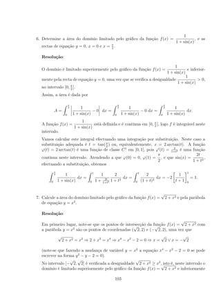 6. Determine a área do domínio limitado pelo gráﬁco da função f(x) =
1
1 + sin(x)
, e as
rectas de equação y = 0, x = 0 e x = π
2
.
Resolução:
O domínio é limitado superiormente pelo gráﬁco da função f(x) =
1
1 + sin(x)
e inferior-
mente pela recta de equação y = 0, uma vez que se veriﬁca a desigualdade
1
1 + sin(x)
> 0,
no intervalo [0, π
2
].
Assim, a área é dada por
A =
π
2
0
1
1 + sin(x)
− 0 dx =
π
2
0
1
1 + sin(x)
− 0 dx =
π
2
0
1
1 + sin(x)
dx.
A função f(x) =
1
1 + sin(x)
está deﬁnida e é contínua em [0, π
2
], logo f é integrável neste
intervalo.
Vamos calcular este integral efectuando uma integração por substituição. Neste caso a
substituição adequada é t = tan(x
2
) ou, equivalentemente, x = 2 arctan(t). A função
ϕ(t) = 2 arctan(t) é uma função de classe C1
em [0, 1], pois ϕ (t) = 2
1+t2 é uma função
contínua neste intervalo. Atendendo a que ϕ(0) = 0, ϕ(1) =
π
2
, e que sin(x) =
2t
1 + t2
,
efectuando a substituição, obtemos
π
2
0
1
1 + sin(x)
dx =
1
0
1
1 + 2t
1+t2
2
1 + t2
dx =
1
0
2
(1 + t)2
dx = −2
1
t + 1
1
0
= 1.
7. Calcule a área do domínio limitado pelo gráﬁco da função f(x) =
√
2 + x2 e pela parábola
de equação y = x2
.
Resolução:
Em primeiro lugar, note-se que os pontos de intersecção da função f(x) =
√
2 + x2 com
a parábola y = x2
são os pontos de coordenadas (
√
2, 2) e (−
√
2, 2), uma vez que
√
2 + x2 = x2
⇒ 2 + x2
= x4
⇒ x4
− x2
− 2 = 0 ⇒ x =
√
2 ∨ x = −
√
2
(note-se que fazendo a mudança de variável y = x2
a equação x4
− x2
− 2 = 0 se pode
escrever na forma y2
− y − 2 = 0).
No intervalo [−
√
2,
√
2] é veriﬁcada a desigualdade
√
2 + x2 ≥ x2
, isto é, neste intervalo o
domínio é limitado superiormente pelo gráﬁco da função f(x) =
√
2 + x2 e inferiormente
103
 