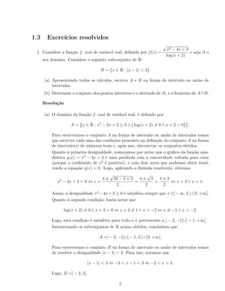1.3 Exercícios resolvidos
1. Considere a função f, real de variável real, deﬁnida por f(x) =
√
x2 − 4x + 3
log(x + 2)
e seja A o
seu domínio. Considere o seguinte subconjunto de R:
B = {x ∈ R : |x − 1| < 3}.
(a) Apresentando todos os cálculos, escreva A e B na forma de intervalo ou união de
intervalos.
(b) Determine o conjunto dos pontos interiores e o derivado de B, e a fronteira de A∩B.
Resolução
(a) O domínio da função f, real de variável real, é deﬁnido por
A = x ∈ R : x2
− 4x + 3 ≥ 0 ∧ log(x + 2) = 0 ∧ x + 2 > 0 .
Para escrevermos o conjunto A na forma de intervalo ou união de intervalos temos
que escrever cada uma das condições presentes na deﬁnição do conjunto A na forma
de intervalo(s) de números reais e, após isso, intersectar os conjuntos obtidos.
Quanto à primeira desigualdade, começamos por notar que o gráﬁco da função qua-
drática g(x) = x2
− 4x + 3 é uma parábola com a concavidade voltada para cima
(porque o coeﬁciente de x2
é positivo), e com dois zeros que podemos obter resol-
vendo a equação g(x) = 0. Logo, aplicando a fórmula resolvente, obtemos
x2
− 4x + 3 = 0 ⇔ x =
4 ±
√
16 − 4 × 3
2
=
4 ±
√
4
2
=
4 ± 2
2
⇔ x = 3 ∨ x = 1.
Assim, a desigualdade x2
−4x+3 ≥ 0 é satisfeita sempre que x ∈]−∞, 1]∪[3, +∞[.
Quanto à segunda condição, basta notar que
log(x + 2) = 0 ∧ x + 2 > 0 ⇔ x + 2 = 1 ∧ x > −2 ⇔ x = −1 ∧ x > −2.
Logo, esta condição é satisfeita para todo o x pertencente a ] − 2, −1[∪] − 1, +∞[.
Intersectando os subconjuntos de R acima obtidos, concluímos que
A =] − 2, −1[∪] − 1, 1] ∪ [3, +∞[.
Para escrevermos o conjunto B na forma de intervalo ou união de intervalos temos
de resolver a desigualdade |x − 1| < 3. Para isso, notamos que
|x − 1| < 3 ⇔ −3 < x − 1 < 3 ⇔ −2 < x < 4.
Logo, B =] − 2, 4[.
5
 