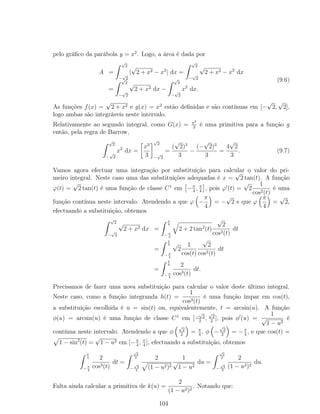 pelo gráﬁco da parábola y = x2
. Logo, a área é dada por
A =
√
2
−
√
2
|
√
2 + x2 − x2
| dx =
√
2
−
√
2
√
2 + x2 − x2
dx
=
√
2
−
√
2
√
2 + x2 dx −
√
2
−
√
2
x2
dx.
(9.6)
As funções f(x) =
√
2 + x2 e g(x) = x2
estão deﬁnidas e são contínuas em [−
√
2,
√
2],
logo ambas são integráveis neste intervalo.
Relativamente ao segundo integral, como G(x) = x3
3
é uma primitiva para a função g
então, pela regra de Barrow,
√
2
−
√
2
x2
dx =
x3
3
√
2
−
√
2
=
(
√
2)3
3
−
(−
√
2)3
3
=
4
√
2
3
. (9.7)
Vamos agora efectuar uma integração por substituição para calcular o valor do pri-
meiro integral. Neste caso uma das substituições adequadas é x =
√
2 tan(t). A função
ϕ(t) =
√
2 tan(t) é uma função de classe C1
em −π
4
, π
4
, pois ϕ (t) =
√
2
1
cos2(t)
é uma
função contínua neste intervalo. Atendendo a que ϕ −
π
4
= −
√
2 e que ϕ
π
4
=
√
2,
efectuando a substituição, obtemos
√
2
−
√
2
√
2 + x2 dx =
π
4
−π
4
2 + 2 tan2
(t)
√
2
cos2(t)
dt
=
π
4
−π
4
√
2
1
cos(t)
√
2
cos2(t)
dt
=
π
4
−π
4
2
cos3(t)
dt.
Precisamos de fazer uma nova substituição para calcular o valor deste último integral.
Neste caso, como a função integranda h(t) =
1
cos3(t)
é uma função ímpar em cos(t),
a substituição escolhida é u = sin(t) ou, equivalentemente, t = arcsin(u). A função
φ(u) = arcsin(u) é uma função de classe C1
em [−
√
2
2
,
√
2
2
], pois φ (u) =
1
√
1 − u2
é
contínua neste intervalo. Atendendo a que φ
√
2
2
= π
4
, φ −
√
2
2
= −π
4
, e que cos(t) =
1 − sin2
(t) =
√
1 − u2 em [−π
4
, π
4
], efectuando a substituição, obtemos
π
4
−π
4
2
cos3(t)
dt =
√
2
2
−
√
2
2
2
(1 − u2)3
1
√
1 − u2
du =
√
2
2
−
√
2
2
2
(1 − u2)2
du.
Falta ainda calcular a primitiva de k(u) =
2
(1 − u2)2
. Notando que:
104
 