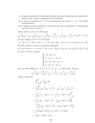 (i) a função a primitivar é uma função racional cujo grau do polinómio no numerador é
menor do que o grau do polinómio no denominador,
(ii) os zeros do polinómio (1 − u2
)2
no denominador são reais (1 e −1) e têm ambos
multiplicidade 2,
(iii) a função racional a primitivar é irredutível, visto que o numerador e o denominador
não têm factores comuns,
então existem A, B, C, D ∈ R tais que
2
(1 − u2)2
=
2
(1 − u)2(1 + u)2
=
A
(1 − u)2
+
B
1 − u
+
C
(1 + u)2
+
D
1 + u
, ∀u ∈ R  {−1, 1},
ou seja, existem A, B, C, D ∈ R tais que
2 = A(1+u)2
+B(1+u)2
(1−u)+C(1−u)2
+D(1−u)2
(1+u), ∀u ∈ R{−1, 1}. (9.8)
De (9.8), podemos escrever a igualdade polinomial
0u3
+0u2
+0u+2 = (−B+D)u3
+(A−B+C−D)u2
+(2A+B−2C−D)u+A+B+C+D
de onde se obtém o sistema



−B + D = 0
A − B + C − D = 0
2A + B − 2C − D = 0
A + B + C + D = 2,
que tem como solução A = 1
2
, B = 1
2
, C = 1
2
e D = 1
2
. Deste modo, obtemos
2
(1 − u2)2
=
1
2
1
(1 − u)2
+
1
1 − u
+
1
(1 + u)2
+
1
1 + u
donde se segue que
√
2
2
−
√
2
2
2
(1 − u2)2
du
=
1
2
√
2
2
−
√
2
2
1
(1 − u)2
+
1
1 − u
+
1
(1 + u)2
+
1
1 + u
du
=
1
2
1
1 − u
− log |1 − u| −
1
1 + u
+ log |1 + u|
√
2
2
−
√
2
2
=
1
2
1
1−
√
2
2
− log |1 −
√
2
2
| − 1
1+
√
2
2
+ log |1 +
√
2
2
|
−
1
2
1
1+
√
2
2
− log |1 +
√
2
2
| − 1
1−
√
2
2
+ log |1 −
√
2
2
|
=
1
2
2 log(3 + 2
√
2) + 4 + 2
√
2 − 4 + 2
√
2
= log(3 + 2
√
2) + 2
√
2.
105
 
