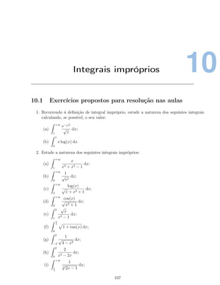 10Integrais impróprios
10.1 Exercícios propostos para resolução nas aulas
1. Recorrendo à deﬁnição de integral impróprio, estude a natureza dos seguintes integrais
calculando, se possível, o seu valor:
(a)
+∞
1
e−
√
x
√
x
dx;
(b)
1
0
x log(x) dx.
2. Estude a natureza dos seguintes integrais impróprios:
(a)
+∞
1
x
x3 + x2 − 1
dx;
(b)
+∞
0
1
√
ex
dx;
(c)
+∞
2
log(x)
√
x + x2 + 1
dx;
(d)
+∞
0
cos(x)
√
x3 + 1
dx;
(e)
2
1
√
x
x2 − 1
dx;
(f)
π
2
0
1 + tan(x) dx;
(g)
2
−2
1
√
4 − x2
dx;
(h)
2
0
2
x2 − 2x
dx;
(i)
+∞
1
2
1
3
√
2x − 1
dx;
107
 