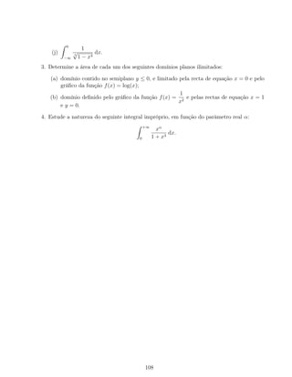 (j)
0
−∞
1
3
√
1 − x4
dx.
3. Determine a área de cada um dos seguintes domínios planos ilimitados:
(a) domínio contido no semiplano y ≤ 0, e limitado pela recta de equação x = 0 e pelo
gráﬁco da função f(x) = log(x);
(b) domínio deﬁnido pelo gráﬁco da função f(x) =
1
x2
e pelas rectas de equação x = 1
e y = 0.
4. Estude a natureza do seguinte integral impróprio, em função do parâmetro real α:
+∞
0
xα
1 + x3
dx.
108
 