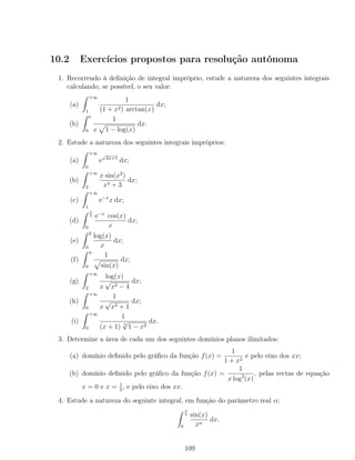 10.2 Exercícios propostos para resolução autónoma
1. Recorrendo à deﬁnição de integral impróprio, estude a natureza dos seguintes integrais
calculando, se possível, o seu valor:
(a)
+∞
1
1
(1 + x2) arctan(x)
dx;
(b)
e
0
1
x 1 − log(x)
dx.
2. Estude a natureza dos seguintes integrais impróprios:
(a)
+∞
0
e
√
2x+1
dx;
(b)
+∞
2
x sin(x2
)
x4 + 3
dx;
(c)
+∞
1
e−x
x dx;
(d)
π
2
0
e−x
cos(x)
x
dx;
(e)
2
0
log(x)
x
dx;
(f)
π
0
1
sin(x)
dx;
(g)
+∞
2
log(x)
x
√
x2 − 4
dx;
(h)
+∞
0
1
x
√
x2 + 1
dx;
(i)
+∞
0
1
(x + 1) 5
√
1 − x2
dx.
3. Determine a área de cada um dos seguintes domínios planos ilimitados:
(a) domínio deﬁnido pelo gráﬁco da função f(x) =
1
1 + x2
e pelo eixo dos xx;
(b) domínio deﬁnido pelo gráﬁco da função f(x) =
1
x log2
(x)
, pelas rectas de equação
x = 0 e x = 1
2
, e pelo eixo dos xx.
4. Estude a natureza do seguinte integral, em função do parâmetro real α:
π
2
0
sin(x)
xα
dx.
109
 