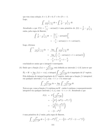que tem como solução A = 1, B = 0, C = 0 e D = −1.
Logo,
x
1
1
t2(t2 + 1)
dt =
x
1
1
t2
−
1
t2 + 1
dt.
Atendendo a que F(t) =
t−1
−1
− arctan(t) é uma primitiva de f(t) =
1
t2
−
1
t2 + 1
então, pela regra de Barrow,
x
1
1
t2
−
1
t2 + 1
dt =
t−1
−1
− arctan(t)
x
1
= −
1
x
− arctan(x) + 1 + arctan(1).
Logo, obtemos
+∞
1
1
x2(x2 + 1)
dx = lim
x→+∞
x
1
1
t2(t2 + 1)
dt
= lim
x→+∞
−
1
x
− arctan(x) + 1 + arctan(1)
= −
π
2
+ 1 +
π
4
= 1 −
π
4
,
concluindo-se assim que o integral é convergente.
(b) Dado que a função f(x) =
e2x
√
1 − e2x
está deﬁnida no intervalo [−1, 0[ (note-se que
Df = R−
e lim
x→0−
f(x) = +∞), o integral
0
−1
e2x
√
1 − e2x
dx é impróprio de 2.a
espécie.
Pela deﬁnição de integral impróprio de 2.a
espécie, dado que a função f é integrável
em qualquer intervalo [−1, x], com −1 < x < 0, temos que
0
−1
e2x
√
1 − e2x
dx = lim
x→0−
x
−1
e2t
√
1 − e2t
dt.
Note-se que, como a função f é contínua em R−
, então é contínua e consequentemente
integrável em qualquer intervalo [−1, x], com −1 < x < 0. Atendendo a que
F(t) = P
e2t
√
1 − e2t
= −
1
2
P −2e2t
(1 − e2t
)−1
2
= −
1
2
(1 − e2t
)
1
2
1
2
= − 1 − e2t
1
2
é uma primitiva de f então, pela regra de Barrow,
x
−1
e2t
√
1 − e2t
dt = − 1 − e2t
1
2
x
−1
= − (1 − e2x
)
1
2 − (1 − e−2
)
1
2 .
111
 