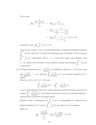 Note-se que
lim
x→+∞
1
e2x − ex + 5
1
xα
= lim
x→+∞
xα
e2x − ex + 5
= lim
x→+∞
xα
ex ex − 1 +
5
ex
= lim
x→+∞
xα
ex
1
ex − 1 +
5
ex
= 0, ∀α ∈ R,
atendendo a que lim
x→+∞
xα
ex
= 0, ∀α ∈ R.
Uma vez que o limite é zero, é possível determinar a natureza do integral impróprio
+∞
0
f(x)dx, desde que o integral de comparação seja convergente. Como o integral
+∞
1
1
xα
dx é convergente para α > 1, e para estes valores (por exemplo, para
α = 2) o limite atrás calculado é zero, podemos concluir que o integral
+∞
0
f(x)dx
é convergente.
(d) A função integranda f(x) =
x + 2
sin( 3
√
x)
está deﬁnida no intervalo [−1, 0[ (note-se que
lim
x→0−
x + 2
sin( 3
√
x)
= −∞), pelo que
0
−1
x + 2
sin( 3
√
x)
dx é um integral impróprio de 2.a
espécie.
Visto que f(x) < 0, ∀x ∈ [−1, 0[, que
0
−1
x + 2
sin( 3
√
x)
dx = −
0
−1
−
x + 2
sin( 3
√
x)
dx,
e que os dois integrais acima têm a mesma natureza, podemos estudar a natureza do
integral
0
−1
−
x + 2
sin( 3
√
x)
dx, cuja função integranda é positiva no intervalo indicado, e
concluir sobre a natureza do integral inicial.
Estude-se então a convergência de
0
−1
−f(x) dx, comparando este integral com o
integral impróprio de 2.a
espécie
0
−1
−
1
x
1
3
dx que sabemos ser convergente.
Dado que
lim
x→0−
−
x + 2
sin( 3
√
x)
−
1
x
1
3
= lim
x→0−
(x + 2) 3
√
x
sin( 3
√
x)
= 2 ∈ R+
,
114
 