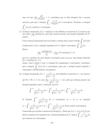 uma vez que lim
x→0−
3
√
x
sin( 3
√
x)
= 1, concluímos que os dois integrais têm a mesma
natureza, pelo que o integral
0
−1
−
x + 2
sin( 3
√
x)
dx é convergente. Portanto, o integral
0
−1
f(x) dx também é convergente.
(e) A função integranda f(x) = sin(log(x)) está deﬁnida no intervalo ]0, 1] (note-se que
não existe lim
x→0+
sin(log(x))), pelo que estamos perante um integral impróprio de 2.a
espécie.
Como a função integranda não tem sempre o mesmo sinal, vamos estudar
1
0
|f(x)|dx,
comparando-o com o integral impróprio de 2.a
espécie convergente
1
0
1
√
x
dx.
Temos
lim
x→0+
| sin(log(x))|
1√
x
= lim
x→0+
√
x | sin(log(x))| = 0,
por ser o produto de uma função convergente para zero por uma função limitada
(0 ≤ | sin(log(x))| ≤ 1).
Assim, como o limite é zero e o integral de comparação é convergente, concluímos
que o integral
1
0
|f(x)| dx é convergente, pelo que o integral inicial também é
convergente (absolutamente convergente).
(f) A função integranda f(x) =
1
5
(x2 − 1)3
está deﬁnida no intervalo ]1, +∞[ (note-se
que Df = R  {−1, 1} e que lim
x→1+
1
5
(x2 − 1)3
= +∞), pelo que estamos perante um
integral impróprio misto e podemos escrever
+∞
1
1
5
(x2 − 1)3
dx =
2
1
1
5
(x2 − 1)3
dx +
+∞
2
1
5
(x2 − 1)3
dx.
O integral
+∞
1
1
5
(x2 − 1)3
dx é convergente se e só se os integrais
I1 =
2
1
1
5
(x2 − 1)3
dx e I2 =
+∞
2
1
5
(x2 − 1)3
dx forem ambos convergentes.
Comecemos por estudar a natureza do integral I1. Dado que f(x) > 0, ∀x ∈]1, 2], po-
demos comparar este integral com o integral impróprio de 2.a
espécie
2
1
1
(x − 1)
3
5
dx
que sabemos ser convergente.
115
 