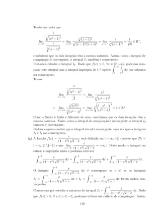 Tendo em conta que
lim
x→1+
1
5
(x2 − 1)3
1
5
(x − 1)3
= lim
x→1+
5
(x − 1)3
5
(x − 1)3(x + 1)3
= lim
x→1+
1
5
(x + 1)3
=
1
5
√
8
∈ R+
,
concluímos que os dois integrais têm a mesma natureza. Assim, como o integral de
comparação é convergente, o integral I1 também é convergente.
Resta-nos estudar o integral I2. Dado que f(x) > 0, ∀x ∈ [2, +∞[, podemos com-
parar este integral com o integral impróprio de 1.a
espécie
+∞
1
1
x
6
5
dx que sabemos
ser convergente.
Temos
lim
x→+∞
1
5
(x2 − 1)3
1
x
6
5
= lim
x→+∞
x
6
5
5
(x2 − 1)3
= lim
x→+∞
5
(x2)3
5
(x2 − 1)3
= lim
x→+∞
5 x2
x2 − 1
3
= 1 ∈ R+
.
Como o limite é ﬁnito e diferente de zero, concluímos que os dois integrais têm a
mesma natureza. Assim, como o integral de comparação é convergente, o integral I2
também é convergente.
Podemos agora concluir que o integral inicial é convergente, uma vez que os integrais
I1 e I2 são convergentes.
(g) A função f(x) =
x
(4 − x2)
√
2 − x
está deﬁnida em ] − ∞, −2[ (note-se que Df =
] − ∞, 2[ {−2} e que lim
x→−2−
x
(4 − x2)
√
2 − x
= +∞). Deste modo, o integral em
estudo é impróprio misto e podemos escrever
−2
−∞
x
(4 − x2)
√
2 − x
dx =
−3
−∞
x
(4 − x2)
√
2 − x
dx +
−2
−3
x
(4 − x2)
√
2 − x
dx.
O integral
−2
−∞
x
(4 − x2)
√
2 − x
dx é convergente se e só se os integrais
I1 =
−3
−∞
x
(4 − x2)
√
2 − x
dx e I2 =
−2
−3
x
(4 − x2)
√
2 − x
dx forem ambos con-
vergentes.
Comecemos por estudar a natureza do integral I2 =
−2
−3
x
(4 − x2)
√
2 − x
dx. Dado
que f(x) > 0, ∀ x ∈ [−3, −2[, podemos utilizar um critério de comparação. Assim,
116
 