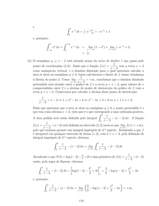 e x
0
e−t
dt = −e−t x
0
= −e−x
+ 1
e, portanto,
0
−∞
ex
dx +
+∞
0
e−x
dx = lim
x→−∞
(1 − ex
) + lim
x→+∞
(−e−x
+ 1)
= 2.
(b) O semiplano y ≥ x − 2 está situado acima da recta de declive 1 que passa pelo
ponto de coordenadas (2, 0). Dado que a função f(x) =
1
x − 2
tem a recta x = 2
como assímptota vertical, e o domínio ilimitado para o qual queremos calcular a
área se situa no semiplano y ≥ 0, basta calcularmos o limite de f numa vizinhança
à direita do ponto 2. Como lim
x→2+
1
x − 2
= +∞, concluímos que o domínio ilimitado
pretendido está situado entre o gráﬁco de f e a recta y = x − 2, para valores de x
compreendidos entre 2 e a abcissa do ponto de intersecção do gráﬁco de f com a
recta y = x − 2. Comecemos por calcular a abcissa desse ponto de intersecção:
1
x − 2
= x − 2 ⇒ 1 = x2
− 4x + 4 ⇔ x2
− 4x + 3 = 0 ⇔ x = 1 ∨ x = 3.
Dado que queremos que a área se situe no semiplano y ≥ 0, o ponto pretendido é o
que tem como abcissa x = 3, visto que é o que corresponde a uma ordenada positiva.
A área pedida será então deﬁnida pelo integral
3
2
1
x − 2
− (x − 2) dx. A função
f(x) =
1
x − 2
−(x−2) está deﬁnida no intervalo ]2, 3] (note-se que lim
x→2+
f(x) = +∞),
pelo que estamos perante um integral impróprio de 2.a
espécie. Atendendo a que f
é integrável em qualquer intervalo da forma [x, 3], com 2 < x < 3, pela deﬁnição de
integral impróprio de 2.a
espécie, obtemos
3
2
1
x − 2
− (x − 2) dx = lim
x→2+
3
x
1
t − 2
− (t − 2) dt.
Atendendo a que F(t) = log |t−2|− t2
2
+2t é uma primitiva de f(t) =
1
t − 2
−(t−2)
então, pela regra de Barrow, obtemos
3
x
1
t − 2
− (t − 2) dt = log |t − 2| −
t2
2
+ 2t
3
x
=
3
2
− log |x − 2| +
x2
2
− 2x
e, portanto,
3
2
1
x − 2
− (x − 2) dx = lim
x→2+
3
2
− log |x − 2| +
x2
2
− 2x = +∞.
118
 