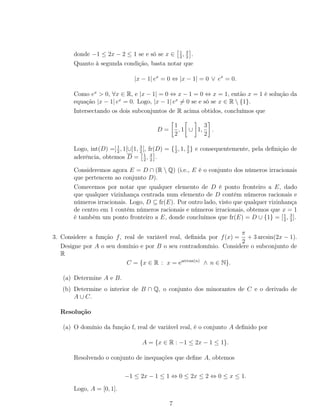 donde −1 ≤ 2x − 2 ≤ 1 se e só se x ∈ 1
2
, 3
2
.
Quanto à segunda condição, basta notar que
|x − 1| ex
= 0 ⇔ |x − 1| = 0 ∨ ex
= 0.
Como ex
> 0, ∀x ∈ R, e |x − 1| = 0 ⇔ x − 1 = 0 ⇔ x = 1, então x = 1 é solução da
equação |x − 1| ex
= 0. Logo, |x − 1| ex
= 0 se e só se x ∈ R  {1}.
Intersectando os dois subconjuntos de R acima obtidos, concluímos que
D =
1
2
, 1 ∪ 1,
3
2
.
Logo, int(D) =]1
2
, 1[∪]1, 3
2
[, fr(D) = {1
2
, 1, 3
2
} e consequentemente, pela deﬁnição de
aderência, obtemos D = 1
2
, 3
2
.
Consideremos agora E = D ∩ (R  Q) (i.e., E é o conjunto dos números irracionais
que pertencem ao conjunto D).
Comecemos por notar que qualquer elemento de D é ponto fronteiro a E, dado
que qualquer vizinhança centrada num elemento de D contém números racionais e
números irracionais. Logo, D ⊆ fr(E). Por outro lado, visto que qualquer vizinhança
de centro em 1 contém números racionais e números irracionais, obtemos que x = 1
é também um ponto fronteiro a E, donde concluímos que fr(E) = D ∪ {1} = [1
2
, 3
2
].
3. Considere a função f, real de variável real, deﬁnida por f(x) =
π
2
+ 3 arcsin(2x − 1).
Designe por A o seu domínio e por B o seu contradomínio. Considere o subconjunto de
R
C = {x ∈ R : x = earctan(n)
∧ n ∈ N}.
(a) Determine A e B.
(b) Determine o interior de B ∩ Q, o conjunto dos minorantes de C e o derivado de
A ∪ C.
Resolução
(a) O domínio da função f, real de variável real, é o conjunto A deﬁnido por
A = {x ∈ R : −1 ≤ 2x − 1 ≤ 1}.
Resolvendo o conjunto de inequações que deﬁne A, obtemos
−1 ≤ 2x − 1 ≤ 1 ⇔ 0 ≤ 2x ≤ 2 ⇔ 0 ≤ x ≤ 1.
Logo, A = [0, 1].
7
 