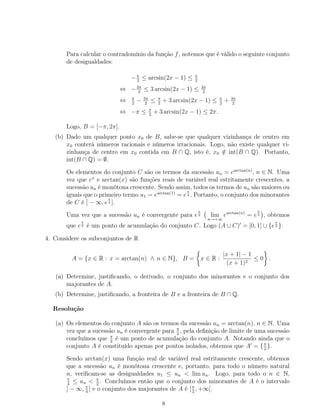 Para calcular o contradomínio da função f, notemos que é válido o seguinte conjunto
de desigualdades:
−π
2
≤ arcsin(2x − 1) ≤ π
2
⇔ −3π
2
≤ 3 arcsin(2x − 1) ≤ 3π
2
⇔ π
2
− 3π
2
≤ π
2
+ 3 arcsin(2x − 1) ≤ π
2
+ 3π
2
⇔ −π ≤ π
2
+ 3 arcsin(2x − 1) ≤ 2π.
Logo, B = [−π, 2π].
(b) Dado um qualquer ponto x0 de B, sabe-se que qualquer vizinhança de centro em
x0 conterá números racionais e números irracionais. Logo, não existe qualquer vi-
zinhança de centro em x0 contida em B ∩ Q, isto é, x0 /∈ int(B ∩ Q). Portanto,
int(B ∩ Q) = ∅.
Os elementos do conjunto C são os termos da sucessão un = earctan(n)
, n ∈ N. Uma
vez que ex
e arctan(x) são funções reais de variável real estritamente crescentes, a
sucessão un é monótona crescente. Sendo assim, todos os termos de un são maiores ou
iguais que o primeiro termo u1 = earctan(1)
= e
π
4 . Portanto, o conjunto dos minorantes
de C é ] − ∞, e
π
4 ].
Uma vez que a sucessão un é convergente para e
π
2 lim
n→+∞
earctan(n)
= e
π
2 , obtemos
que e
π
2 é um ponto de acumulação do conjunto C. Logo (A ∪ C) = [0, 1] ∪ {e
π
2 }.
4. Considere os subconjuntos de R
A = {x ∈ R : x = arctan(n) ∧ n ∈ N}, B = x ∈ R :
|x + 1| − 1
(x + 1)2
≤ 0 .
(a) Determine, justiﬁcando, o derivado, o conjunto dos minorantes e o conjunto dos
majorantes de A.
(b) Determine, justiﬁcando, a fronteira de B e a fronteira de B ∩ Q.
Resolução
(a) Os elementos do conjunto A são os termos da sucessão un = arctan(n), n ∈ N. Uma
vez que a sucessão un é convergente para π
2
, pela deﬁnição de limite de uma sucessão
concluímos que π
2
é um ponto de acumulação do conjunto A. Notando ainda que o
conjunto A é constituído apenas por pontos isolados, obtemos que A = {π
2
}.
Sendo arctan(x) uma função real de variável real estritamente crescente, obtemos
que a sucessão un é monótona crescente e, portanto, para todo o número natural
n, veriﬁcam-se as desigualdades u1 ≤ un < lim un. Logo, para todo o n ∈ N,
π
4
≤ un < π
2
. Concluímos então que o conjunto dos minorantes de A é o intervalo
] − ∞, π
4
] e o conjunto dos majorantes de A é [π
2
, +∞[.
8
 