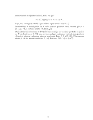 Relativamente à segunda condição, basta ver que
x > 0 ∧ log(x) = 0 ⇔ x > 0 ∧ x = 1.
Logo, esta condição é satisfeita para todo o x pertencente a R+
 {1}.
Intersectando os subconjuntos de R acima obtidos, podemos então concluir que D =
]0, 1[∪]1,
√
2], e portanto int(D) =]0, 1[∪]1,
√
2[.
Para calcularmos a fronteira de D∩Q devemos começar por observar que todos os pontos
de D são fronteiros a D ∩ Q, uma vez que qualquer vizinhança centrada num ponto de
D conterá números racionais e números irracionais. Logo D ⊆ fr(D ∩ Q). Pelas mesmas
razões, 0 e 1 são pontos fronteiros a D ∩ Q. Portanto, fr(D ∩ Q) = [0,
√
2].
10
 