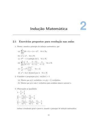 2Indução Matemática
2.1 Exercícios propostos para resolução nas aulas
1. Mostre, usando o princípio de indução matemática, que
(a)
n
k=0
(2k + 1) = (n + 1)2
, ∀n ∈ N0;
(b) n! ≤ nn
, ∀n ∈ N;
(c) 42n
− 1 é múltiplo de 5, ∀n ∈ N;
(d)
n
k=1
k
k + 2
−
k − 1
k + 1
=
n
n + 2
, ∀n ∈ N;
(e)
3n
n!
< 42 3
4
n
, ∀n > 3;
(f) n3
+ 5n é divisível por 3, ∀n ∈ N.
2. Considere a proposição p(n) : sin(2nπ) = 1
(a) Mostre que p(j) verdadeira =⇒ p(j + 1) verdadeira.
(b) Mostre que p(n) não é verdadeira para nenhum número natural n.
3. Observando as igualdades
1 −
1
2
=
1
2
1 −
1
2
1 −
1
3
=
1
3
1 −
1
2
1 −
1
3
1 −
1
4
=
1
4
· · · · · · · · · · · · · · · · · · · · · · · · · · · · · · · · · · · ·
induza o resultado geral e prove-o, usando o princípio de indução matemática.
11
 