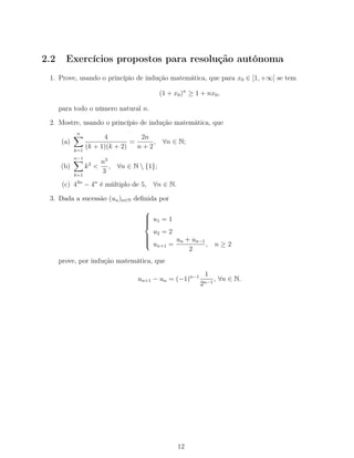 2.2 Exercícios propostos para resolução autónoma
1. Prove, usando o princípio de indução matemática, que para x0 ∈ [1, +∞[ se tem
(1 + x0)n
≥ 1 + nx0,
para todo o número natural n.
2. Mostre, usando o princípio de indução matemática, que
(a)
n
k=1
4
(k + 1)(k + 2)
=
2n
n + 2
, ∀n ∈ N;
(b)
n−1
k=1
k2
<
n3
3
, ∀n ∈ N  {1};
(c) 43n
− 4n
é múltiplo de 5, ∀n ∈ N.
3. Dada a sucessão (un)n∈N deﬁnida por



u1 = 1
u2 = 2
un+1 =
un + un−1
2
, n ≥ 2
prove, por indução matemática, que
un+1 − un = (−1)n−1 1
2n−1
, ∀n ∈ N.
12
 