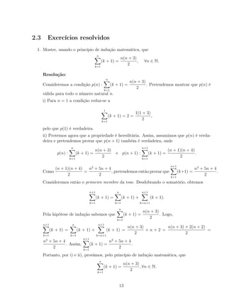 2.3 Exercícios resolvidos
1. Mostre, usando o princípio de indução matemática, que
n
k=1
(k + 1) =
n(n + 3)
2
, ∀n ∈ N.
Resolução:
Consideremos a condição p(n) :
n
k=1
(k + 1) =
n(n + 3)
2
. Pretendemos mostrar que p(n) é
válida para todo o número natural n.
i) Para n = 1 a condição reduz-se a
1
k=1
(k + 1) = 2 =
1(1 + 3)
2
,
pelo que p(1) é verdadeira.
ii) Provemos agora que a propriedade é hereditária. Assim, assumimos que p(n) é verda-
deira e pretendemos provar que p(n + 1) também é verdadeira, onde
p(n) :
n
k=1
(k + 1) =
n(n + 3)
2
e p(n + 1) :
n+1
k=1
(k + 1) =
(n + 1)(n + 4)
2
.
Como
(n + 1)(n + 4)
2
=
n2
+ 5n + 4
2
, pretendemos então provar que
n+1
k=1
(k+1) =
n2
+ 5n + 4
2
.
Consideremos então o primeiro membro da tese. Desdobrando o somatório, obtemos
n+1
k=1
(k + 1) =
n
k=1
(k + 1) +
n+1
k=n+1
(k + 1).
Pela hipótese de indução sabemos que
n
k=1
(k + 1) =
n(n + 3)
2
. Logo,
n+1
k=1
(k + 1) =
n
k=1
(k + 1) +
n+1
k=n+1
(k + 1) =
n(n + 3)
2
+ n + 2 =
n(n + 3) + 2(n + 2)
2
=
n2
+ 5n + 4
2
. Assim,
n+1
k=1
(k + 1) =
n2
+ 5n + 4
2
.
Portanto, por i) e ii), provámos, pelo princípio de indução matemática, que
n
k=1
(k + 1) =
n(n + 3)
2
, ∀n ∈ N.
13
 