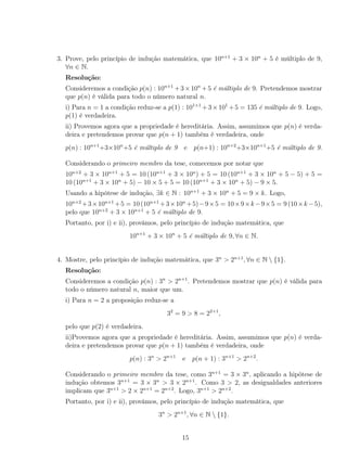 3. Prove, pelo princípio de indução matemática, que 10n+1
+ 3 × 10n
+ 5 é múltiplo de 9,
∀n ∈ N.
Resolução:
Consideremos a condição p(n) : 10n+1
+3×10n
+5 é múltiplo de 9. Pretendemos mostrar
que p(n) é válida para todo o número natural n.
i) Para n = 1 a condição reduz-se a p(1) : 101+1
+3×101
+5 = 135 é múltiplo de 9. Logo,
p(1) é verdadeira.
ii) Provemos agora que a propriedade é hereditária. Assim, assumimos que p(n) é verda-
deira e pretendemos provar que p(n + 1) também é verdadeira, onde
p(n) : 10n+1
+3×10n
+5 é múltiplo de 9 e p(n+1) : 10n+2
+3×10n+1
+5 é múltiplo de 9.
Considerando o primeiro membro da tese, comecemos por notar que
10n+2
+ 3 × 10n+1
+ 5 = 10 (10n+1
+ 3 × 10n
) + 5 = 10 (10n+1
+ 3 × 10n
+ 5 − 5) + 5 =
10 (10n+1
+ 3 × 10n
+ 5) − 10 × 5 + 5 = 10 (10n+1
+ 3 × 10n
+ 5) − 9 × 5.
Usando a hipótese de indução, ∃k ∈ N : 10n+1
+ 3 × 10n
+ 5 = 9 × k. Logo,
10n+2
+3×10n+1
+5 = 10 (10n+1
+3×10n
+5)−9×5 = 10×9×k−9×5 = 9 (10×k−5),
pelo que 10n+2
+ 3 × 10n+1
+ 5 é múltiplo de 9.
Portanto, por i) e ii), provámos, pelo princípio de indução matemática, que
10n+1
+ 3 × 10n
+ 5 é múltiplo de 9, ∀n ∈ N.
4. Mostre, pelo princípio de indução matemática, que 3n
> 2n+1
, ∀n ∈ N  {1}.
Resolução:
Consideremos a condição p(n) : 3n
> 2n+1
. Pretendemos mostrar que p(n) é válida para
todo o número natural n, maior que um.
i) Para n = 2 a proposição reduz-se a
32
= 9 > 8 = 22+1
,
pelo que p(2) é verdadeira.
ii)Provemos agora que a propriedade é hereditária. Assim, assumimos que p(n) é verda-
deira e pretendemos provar que p(n + 1) também é verdadeira, onde
p(n) : 3n
> 2n+1
e p(n + 1) : 3n+1
> 2n+2
.
Considerando o primeiro membro da tese, como 3n+1
= 3 × 3n
, aplicando a hipótese de
indução obtemos 3n+1
= 3 × 3n
> 3 × 2n+1
. Como 3 > 2, as desigualdades anteriores
implicam que 3n+1
> 2 × 2n+1
= 2n+2
. Logo, 3n+1
> 2n+2
.
Portanto, por i) e ii), provámos, pelo princípio de indução matemática, que
3n
> 2n+1
, ∀n ∈ N  {1}.
15
 