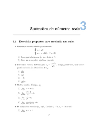 3Sucessões de números reais
3.1 Exercícios propostos para resolução nas aulas
1. Considere a sucessão deﬁnida por recorrência



u1 =
√
2
un+1 =
√
2un , ∀ n ∈ N.
(a) Prove, por indução, que 0 < un < 2 , ∀ n ∈ N.
(b) Prove que a sucessão é monótona crescente.
2. Considere a sucessão de termo geral un =
(−1)3n
√
n
. Indique, justiﬁcando, quais das se-
guintes sucessões são subsucessões de un:
(a) 1√
2n
;
(b) 1√
n
;
(c) − 1√
n
;
(d) 1√
2n+1
.
3. Mostre, usando a deﬁnição, que
(a) lim
n→+∞
2n
= +∞;
(b) lim
n→+∞
en
+ 2
en
= 1;
(c) lim
n→+∞
1
n2
= 0;
(d) lim
n→+∞
1
n2 + n + 3
= 0.
4. Dê exemplos de sucessões (un) e (vn) tais que un → 0, vn → +∞ e que:
(a) lim
n→+∞
unvn = 2 ;
17
 