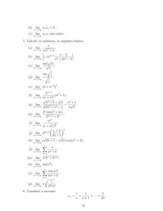 (b) lim
n→+∞
unvn = 0 ;
(c) lim
n→+∞
unvn não existe.
5. Calcule, se existirem, os seguintes limites:
(a) lim
n→+∞
n
√
n2 + n
;
(b) lim
n→+∞
(−1)n+1 n − 2
n3 + 2n2 − 2
;
(c) lim
n→+∞
sin(
√
n)
√
n
;
(d) lim
n→+∞
sin 1
n
1
n
;
(e) lim
n→+∞
1 + n−2 n
;
(f) lim
n→+∞
nn−2
(n + π)n
(n2
+ 1);
(g) lim
n→+∞
√
n2 + 5 + 3
√
n
3
√
2n3 + n2 + n
2
+
n2
+ 1
n
√
n
;
(h) lim
n→+∞
2n
sin(n2
+ 2n)
22n+1 + 2n
;
(i) lim
n→+∞
nn2
(1 + n2)
n2
2
;
(j) lim
n→+∞
22n+1 n + 2
4n + 1
n
;
(k) lim
n→+∞
(
√
2n + 1 −
√
2n) cos n3
+ 1 ;
(l) lim
n→+∞
n
k=1
n
n2 + k
;
(m) lim
n→+∞
n
√
2n + 3n+1;
(n) lim
n→+∞
sin(n2
);
(o) lim
n→+∞
n
k=1
(sin n)2
5n3 + k
;
(p) lim
n→+∞
n
n 1
23nn!
.
6. Considere a sucessão
un =
1
n
+
1
n + 1
+ · · · +
1
2n
.
18
 