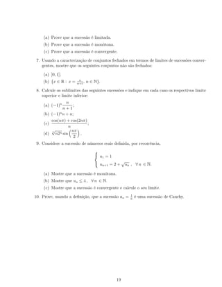 (a) Prove que a sucessão é limitada.
(b) Prove que a sucessão é monótona.
(c) Prove que a sucessão é convergente.
7. Usando a caracterização de conjuntos fechados em termos de limites de sucessões conver-
gentes, mostre que os seguintes conjuntos não são fechados:
(a) ]0, 1];
(b) {x ∈ R : x = n
n+1
, n ∈ N}.
8. Calcule os sublimites das seguintes sucessões e indique em cada caso os respectivos limite
superior e limite inferior:
(a) (−1)n n
n + 1
;
(b) (−1)n
n + n;
(c)
cos(nπ) + cos(2nπ)
n
;
(d)
n
√
n2n sin
nπ
2
.
9. Considere a sucessão de números reais deﬁnida, por recorrência,



u1 = 1
un+1 = 2 +
√
un , ∀ n ∈ N.
(a) Mostre que a sucessão é monótona.
(b) Mostre que un ≤ 4 , ∀ n ∈ N.
(c) Mostre que a sucessão é convergente e calcule o seu limite.
10. Prove, usando a deﬁnição, que a sucessão an = 1
n
é uma sucessão de Cauchy.
19
 