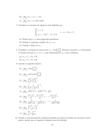 (b) lim
n→+∞
(un + vn) = +∞ ;
(c) lim
n→+∞
(un + vn) não existe.
7. Considere as sucessões de números reais deﬁnidas por



u1 = 3
5
un+1 = un−3
6
, ∀ n ∈ N
e vn = 5un + 3 .
(a) Mostre que vn é uma progressão geométrica.
(b) Deduza a expressão analítica de vn e un.
(c) Calcule o limite de un.
8. Considere a sucessão de termo geral un = sin n
π
2
. Encontre sucessões vn estritamente
crescentes tais que wn = un ◦ vn seja subsucessão de un, e que veriﬁquem
(a) wn = 1 , ∀ n ∈ N;
(b) wn = 0 , ∀ n ∈ N.
9. Calcule os seguintes limites:
(a) lim
n→+∞
n tan
1
n
;
(b) lim
n→+∞
cos2
(n) sin
1
n
;
(c) lim
n→+∞
n2
+ 3
n2 + 1
n2
;
(d) lim
n→+∞
1
5n + 3. 7n
− 1
n
;
(e) lim
n→+∞
√
5n2 + 1 −
√
5n2 − 1 + n
√
n ;
(f) lim
n→+∞
(n + 1)
n2
+
(n + 1)2
n3
+ · · · +
(n + 1)n
nn+1
;
(g) lim
n→+∞
1
3
√
n3 + 4
+
1
3
√
n3 + 5
+ · · · +
1
3
√
n3 + 2n
;
(h) lim
n→+∞
n10
− 1
n10
n5
;
(i) lim
n→+∞
2n
− en+1
en − 2n+1
.
10. Usando a caracterização de conjuntos fechados em termos de limites de sucessões conver-
gentes, mostre que os seguintes conjuntos não são fechados:
21
 
